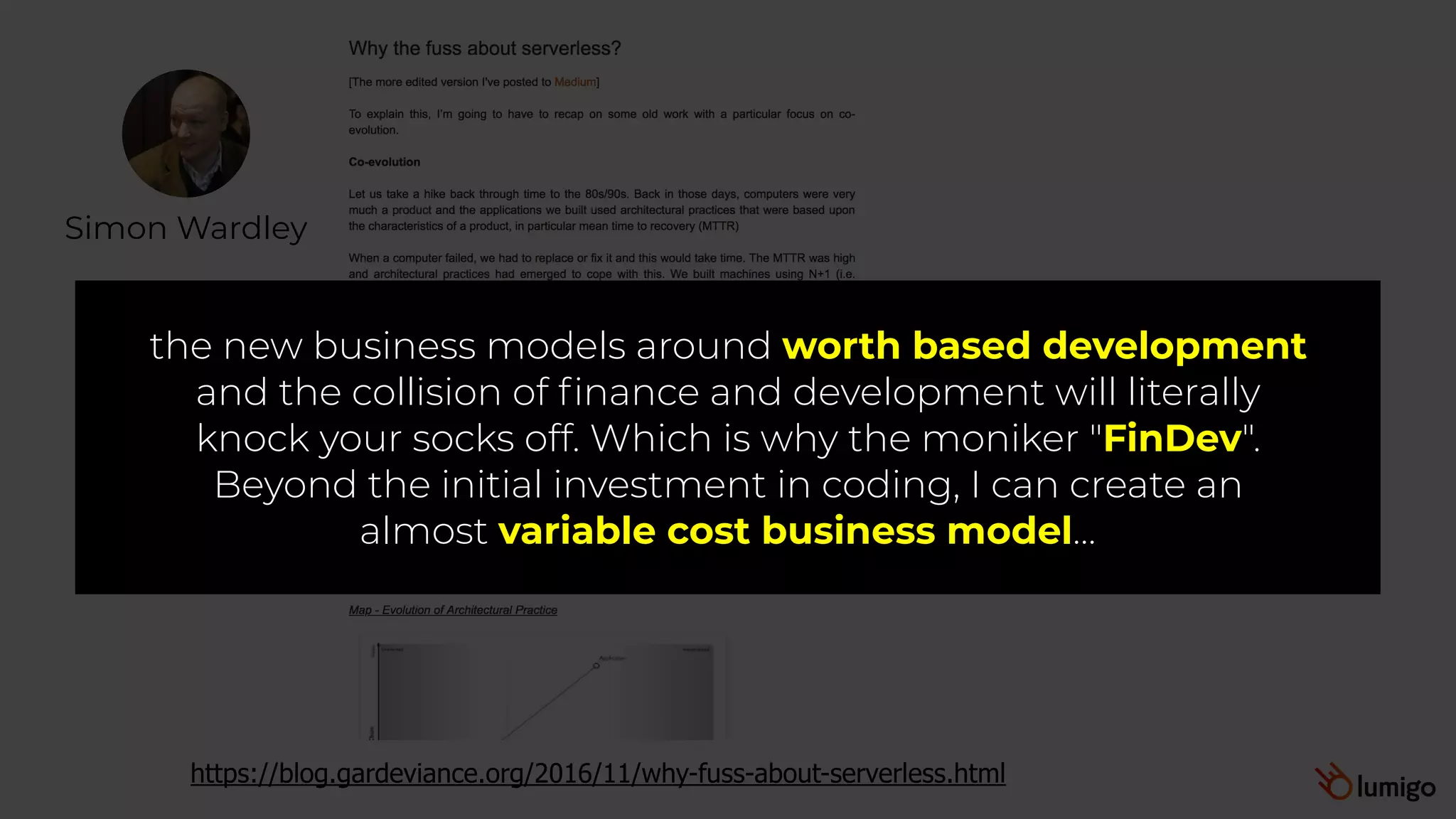 Simon Wardley
https://blog.gardeviance.org/2016/11/why-fuss-about-serverless.html
the new business models around worth based development
and the collision of finance and development will literally
knock your socks off. Which is why the moniker "FinDev".
Beyond the initial investment in coding, I can create an
almost variable cost business model…
 