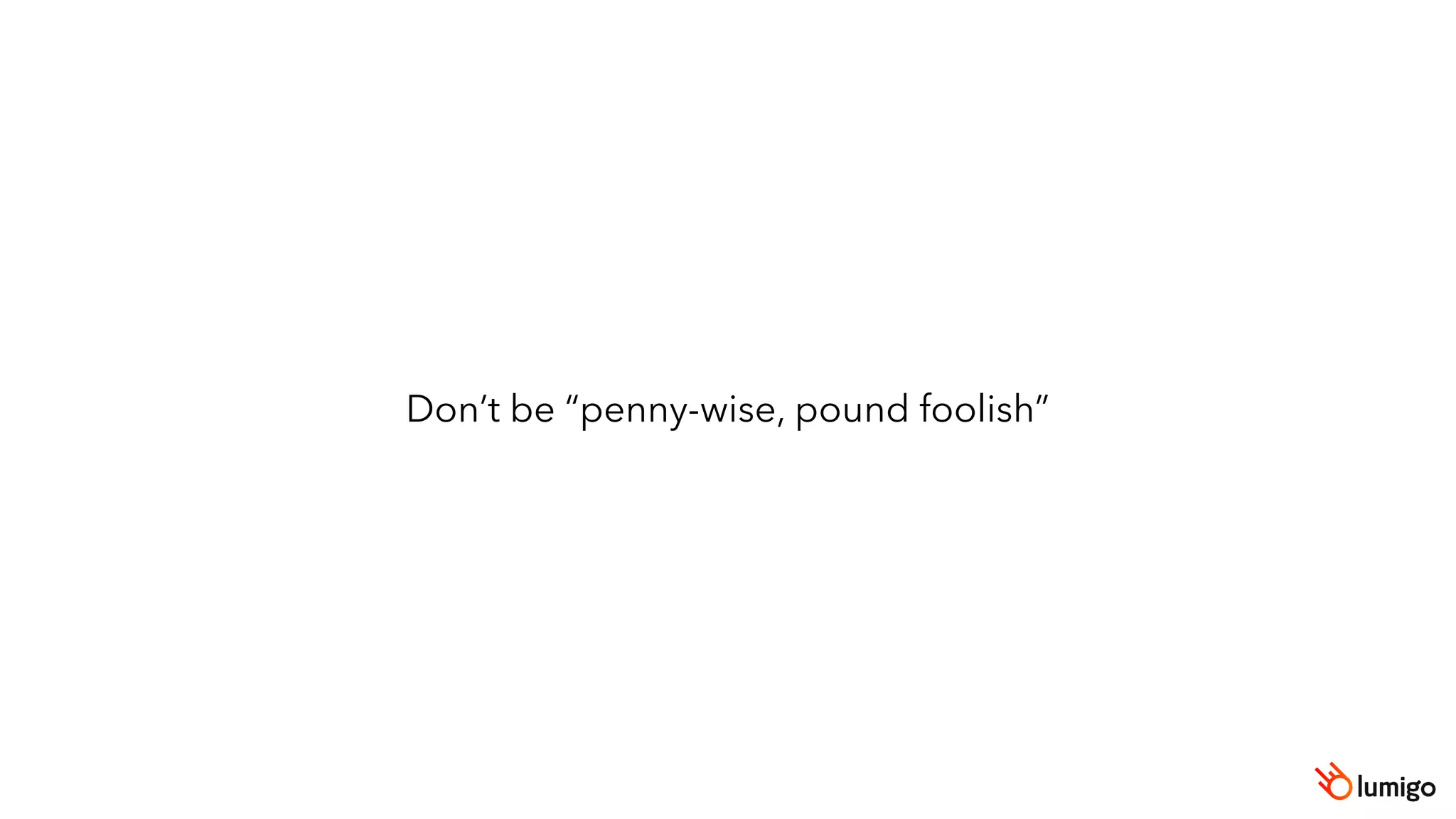Don’t be “penny-wise, pound foolish”
 