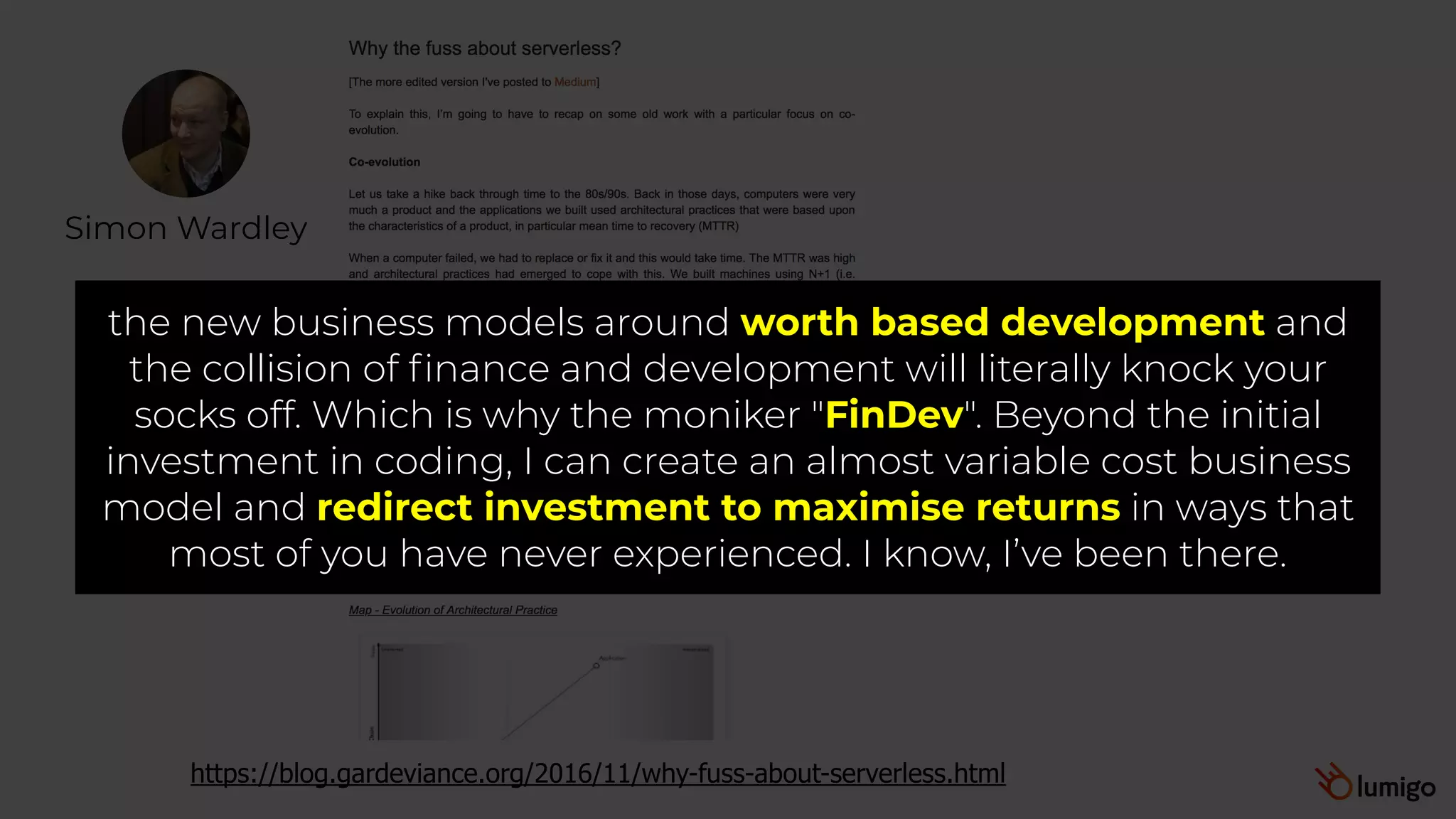 Simon Wardley
https://blog.gardeviance.org/2016/11/why-fuss-about-serverless.html
the new business models around worth based development and
the collision of finance and development will literally knock your
socks off. Which is why the moniker "FinDev". Beyond the initial
investment in coding, I can create an almost variable cost business
model and redirect investment to maximise returns in ways that
most of you have never experienced. I know, I’ve been there.
 