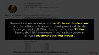 Simon Wardley
https://blog.gardeviance.org/2016/11/why-fuss-about-serverless.html
the new business models around worth based development
and the collision of finance and development will literally
knock your socks off. Which is why the moniker "FinDev".
Beyond the initial investment in coding, I can create an
almost variable cost business model…
 