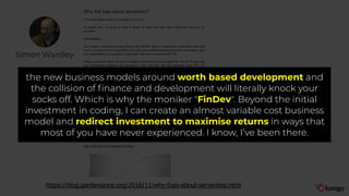 Simon Wardley
https://blog.gardeviance.org/2016/11/why-fuss-about-serverless.html
the new business models around worth based development and
the collision of finance and development will literally knock your
socks off. Which is why the moniker "FinDev". Beyond the initial
investment in coding, I can create an almost variable cost business
model and redirect investment to maximise returns in ways that
most of you have never experienced. I know, I’ve been there.
 