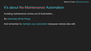 Medium/Twitter: @PaulDJohnston
It’s about No Maintenance Automation
Avoiding maintenance comes out of Automation…
So Autom...