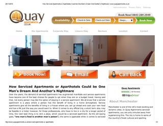 25/11/2015 How Serviced Apartments or Aparthotels Could be One Man's Dream And Another's Nightmare | www.quayapartments.co.uk
http://www.quayapartments.co.uk/serviced­apartments­or­aparthotels 1/3
Administration Privacy Policy Sitemap
Home Our Apartments Corporate Stay Leisure Stay Reviews Location Contact
 
How  Serviced  Apartments  or  Aparthotels  Could  be  One
Man's Dream And Another's Nightmare
Over the years, the demand of serviced apartments has augmented manifolds and service apartments
have become one of the best choices for people to opt when they are on a budget travel. Having said
that, not every person may like the option of staying in a service apartment! We all know that a service
apartment  is  a  place  where  a  person  has  the  benefit  of  living  in  a  home  atmosphere.  Service
apartments give all the benefits of living in a house where you can go ahead and cook your own food
and live a life just the way you would want to. When it comes to any official trip, a short term stay may
be feasible in a hotel; however, for those professionals, who have to live in a city for a longer period of
time, the next best thing is to rent a place, which would be a serviced apartment. As the old saying
goes, “one man's food is another man's poison”; the same is applicable when it comes to serviced
Quay Apartments
 56 Reviews
About Manchester
Manchester is one of the UK’s most exciting and
dynamic cities. In Quay Apartments serviced
apartments, you are only minutes away from
experiencing this. The city is home to some of
the country’s finest cultural and sporting
 