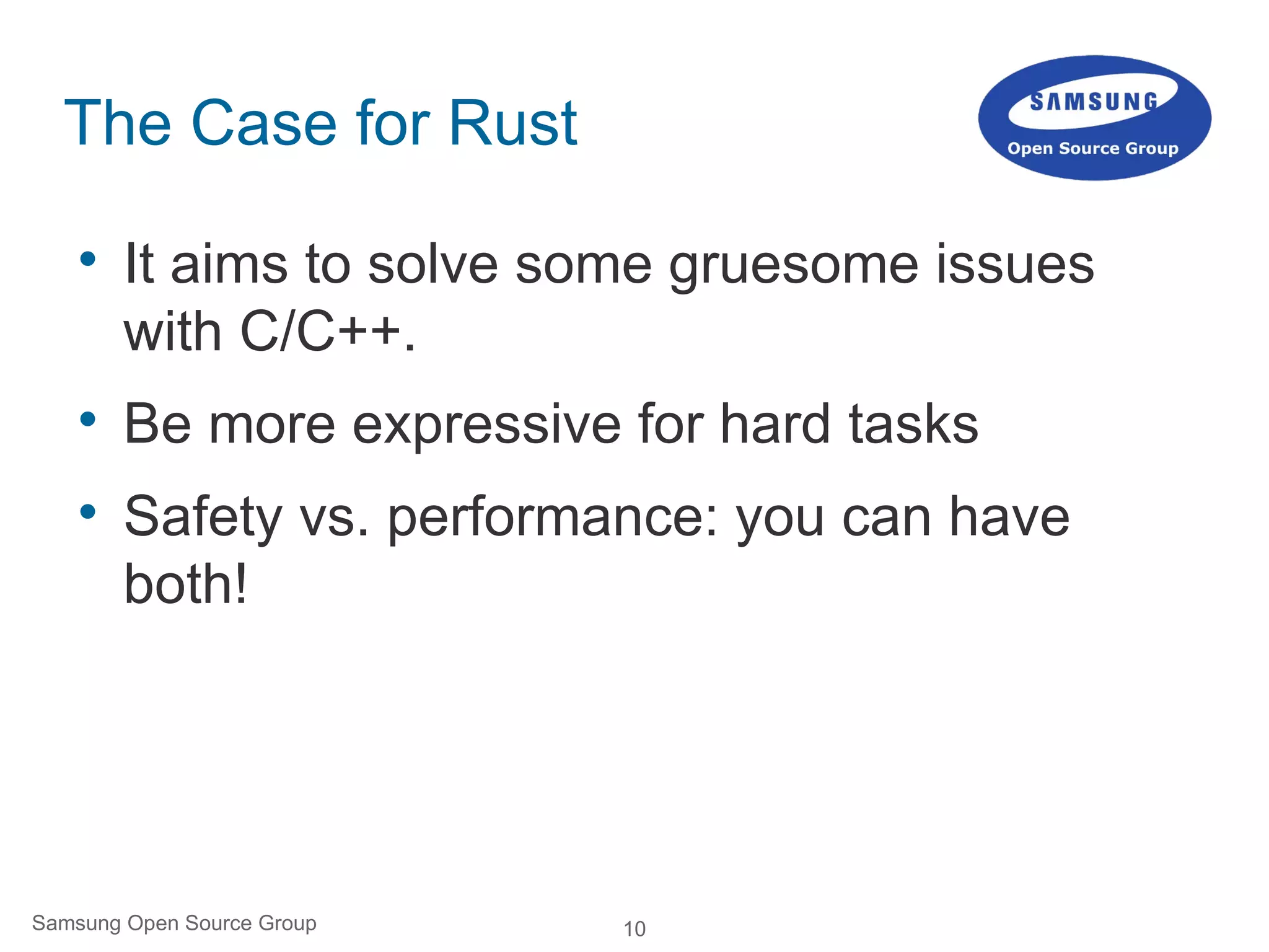 10Samsung Open Source Group
The Case for Rust

It aims to solve some gruesome issues
with C/C++.

Be more expressive for hard tasks

Safety vs. performance: you can have
both!
 