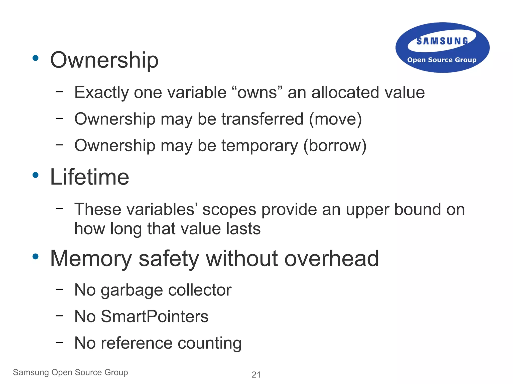 21Samsung Open Source Group

Ownership
– Exactly one variable “owns” an allocated value
– Ownership may be transferred (move)
– Ownership may be temporary (borrow)

Lifetime
– These variables’ scopes provide an upper bound on
how long that value lasts

Memory safety without overhead
– No garbage collector
– No SmartPointers
– No reference counting
 