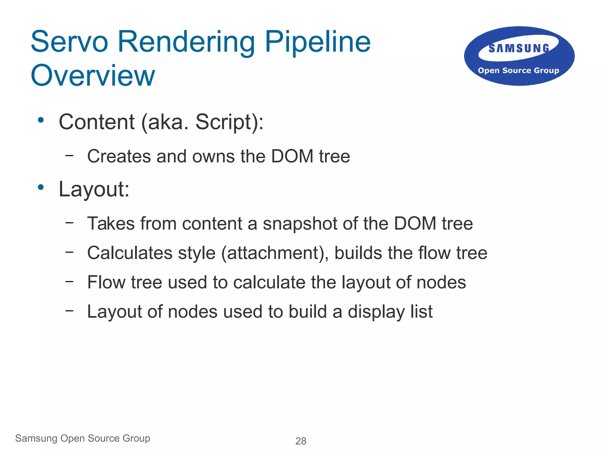 28Samsung Open Source Group
Servo Rendering Pipeline
Overview

Content (aka. Script):
– Creates and owns the DOM tree

Layout:
– Takes from content a snapshot of the DOM tree
– Calculates style (attachment), builds the flow tree
– Flow tree used to calculate the layout of nodes
– Layout of nodes used to build a display list
 