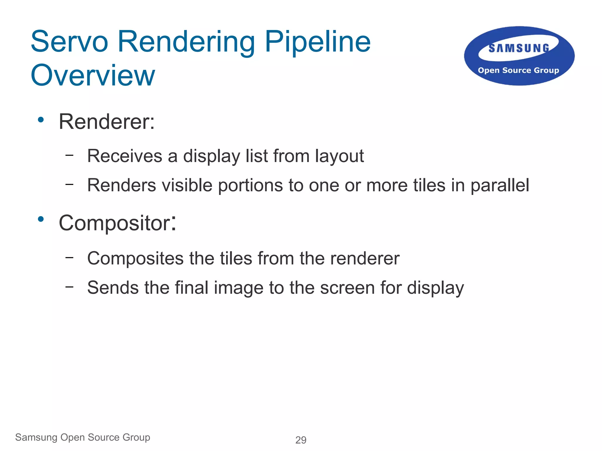 29Samsung Open Source Group
Servo Rendering Pipeline
Overview

Renderer:
– Receives a display list from layout
– Renders visible portions to one or more tiles in parallel

Compositor:
– Composites the tiles from the renderer
– Sends the final image to the screen for display
 
