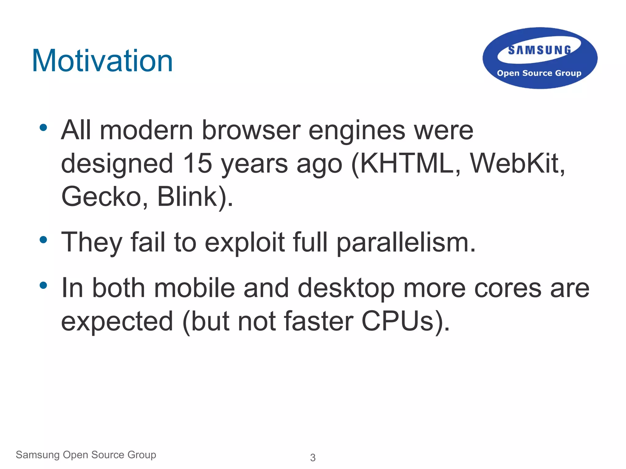 3Samsung Open Source Group
Motivation

All modern browser engines were
designed 15 years ago (KHTML, WebKit,
Gecko, Blink).

They fail to exploit full parallelism.

In both mobile and desktop more cores are
expected (but not faster CPUs).
 