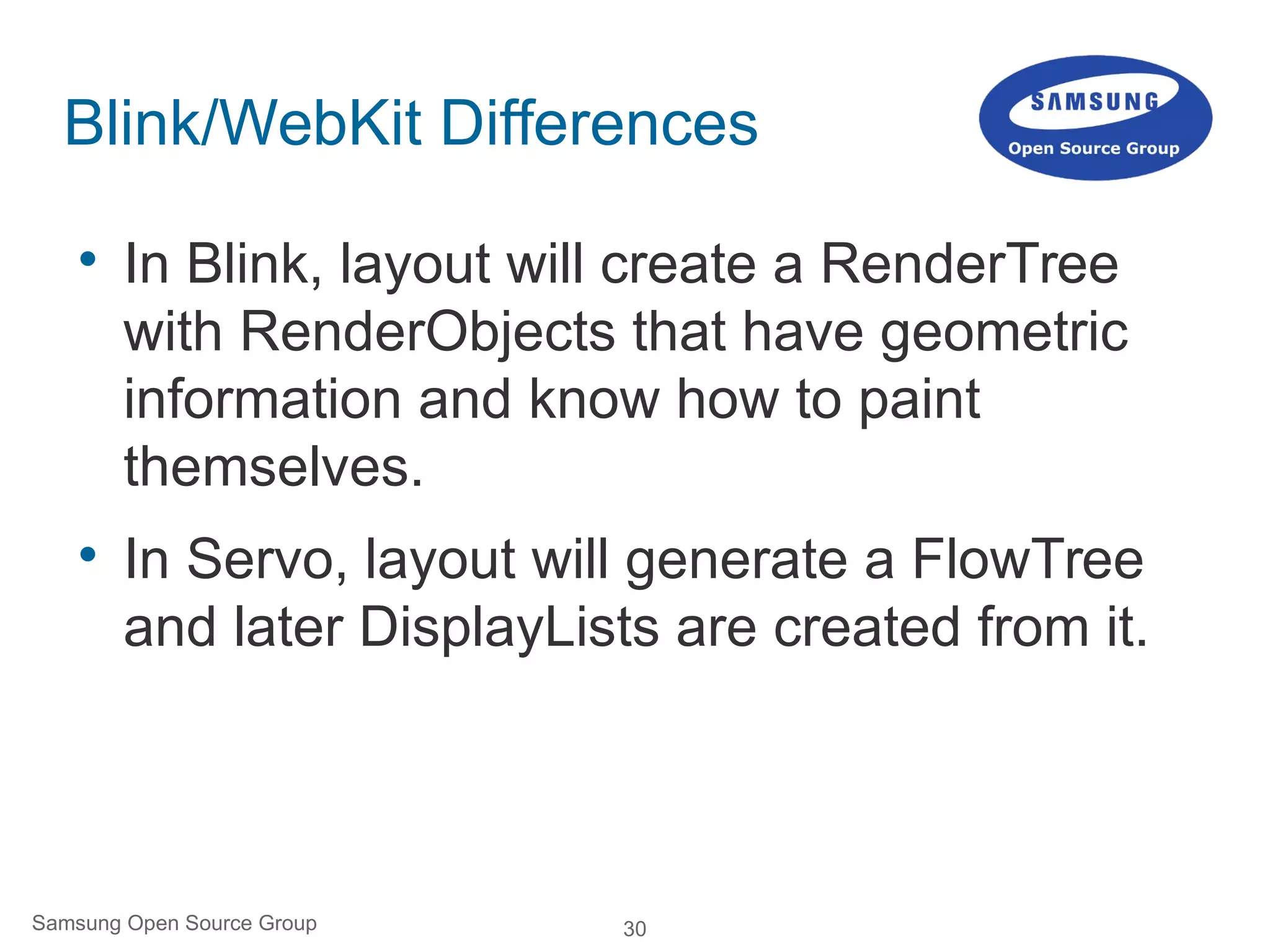 30Samsung Open Source Group
Blink/WebKit Differences

In Blink, layout will create a RenderTree
with RenderObjects that have geometric
information and know how to paint
themselves.

In Servo, layout will generate a FlowTree
and later DisplayLists are created from it.
 