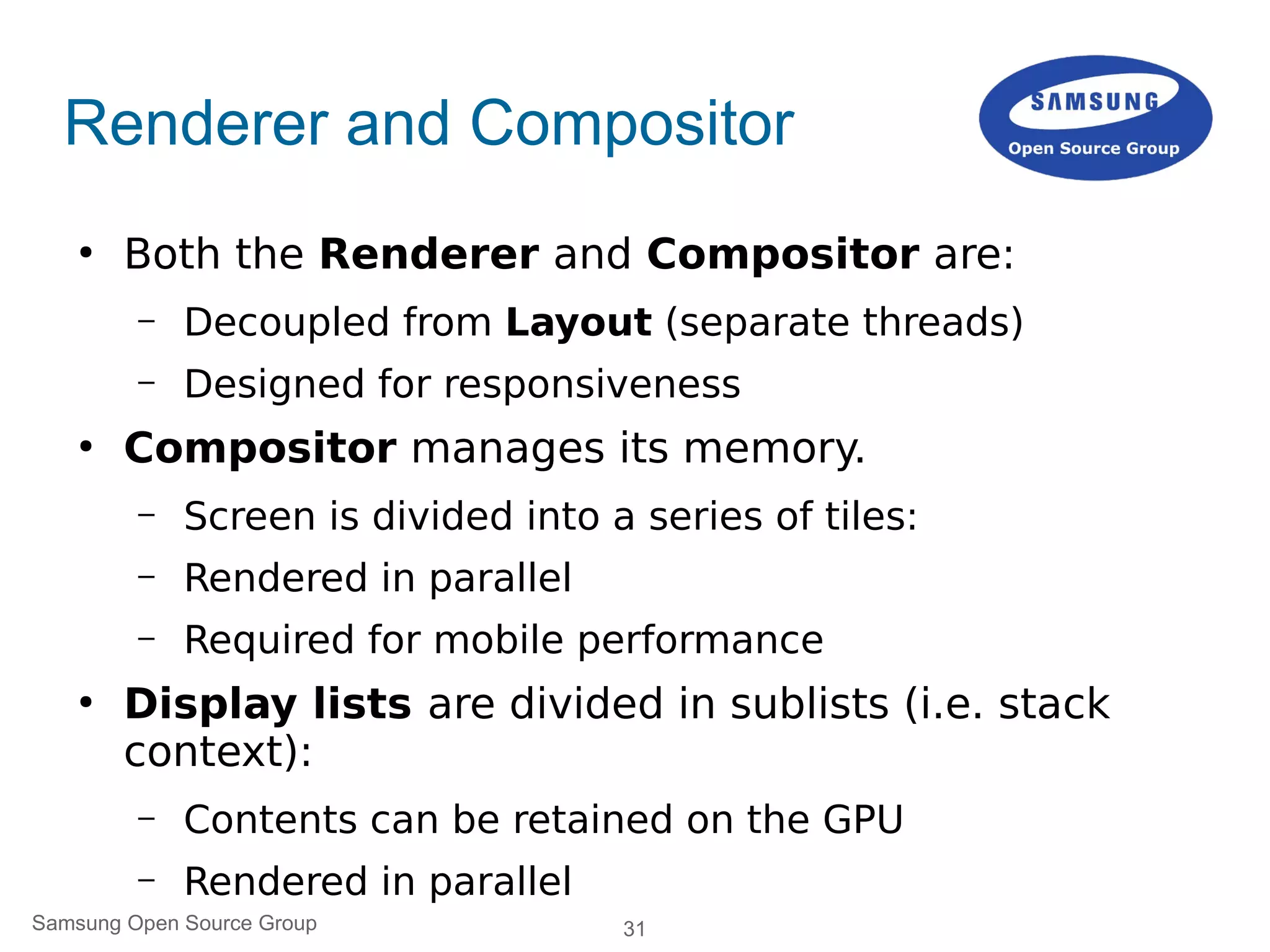 31Samsung Open Source Group
Renderer and Compositor
●
Both the Renderer and Compositor are:
– Decoupled from Layout (separate threads)
– Designed for responsiveness
●
Compositor manages its memory.
– Screen is divided into a series of tiles:
– Rendered in parallel
– Required for mobile performance
●
Display lists are divided in sublists (i.e. stack
context):
– Contents can be retained on the GPU
– Rendered in parallel
 
