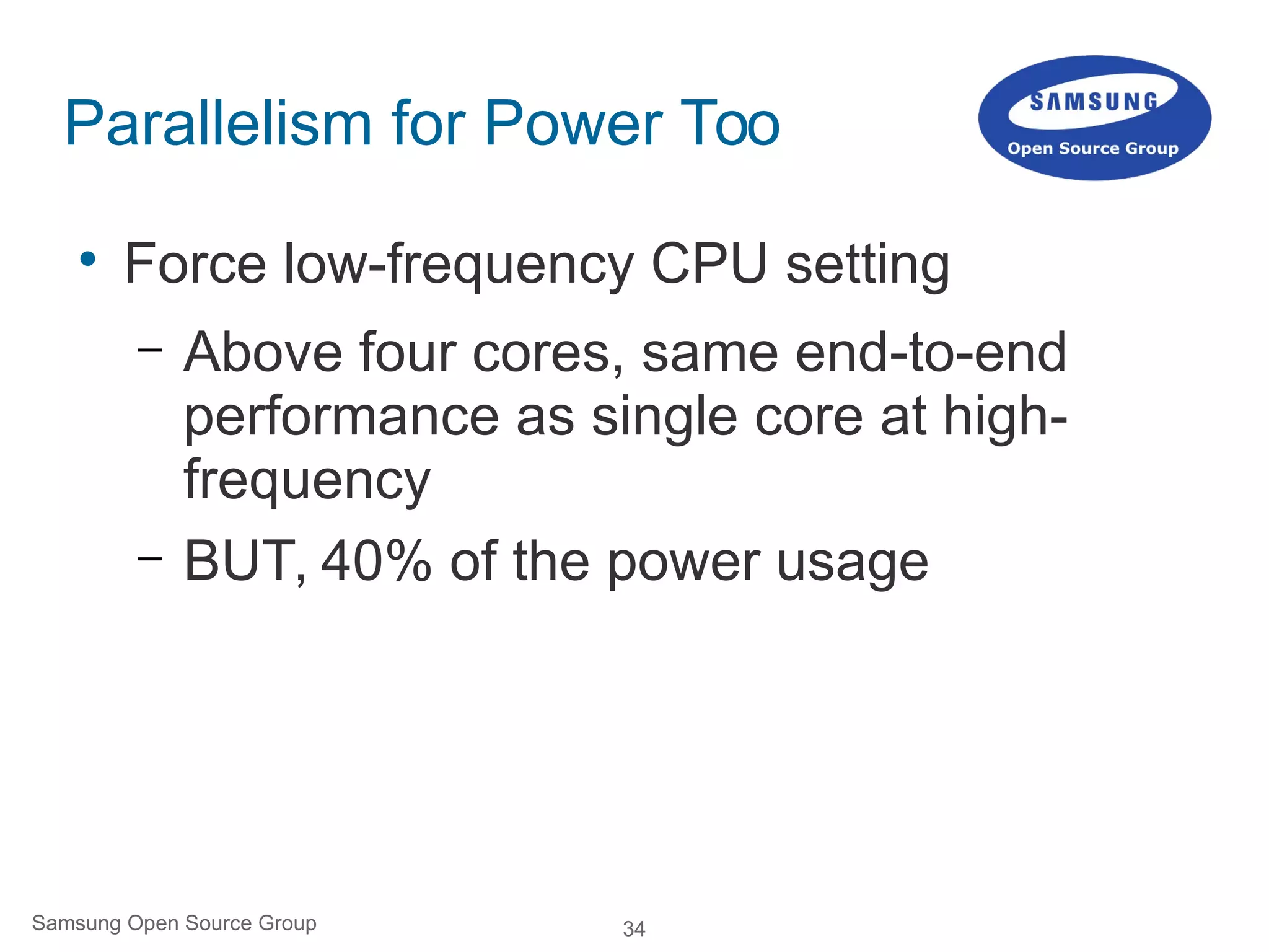 34Samsung Open Source Group
Parallelism for Power Too

Force low-frequency CPU setting
– Above four cores, same end-to-end
performance as single core at high-
frequency
– BUT, 40% of the power usage
 