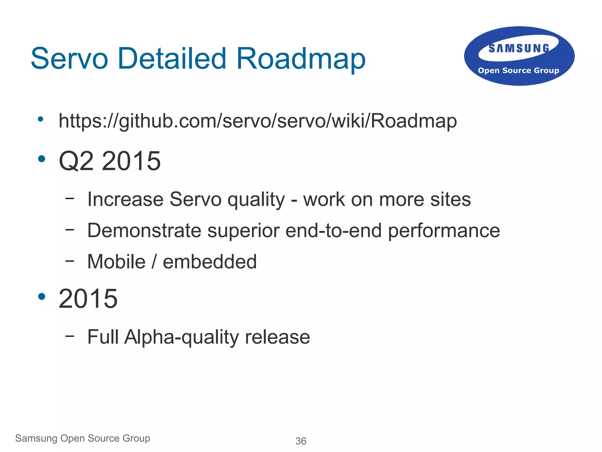 36Samsung Open Source Group
Servo Detailed Roadmap

https://github.com/servo/servo/wiki/Roadmap

Q2 2015
– Increase Servo quality - work on more sites
– Demonstrate superior end-to-end performance
– Mobile / embedded

2015
– Full Alpha-quality release
 