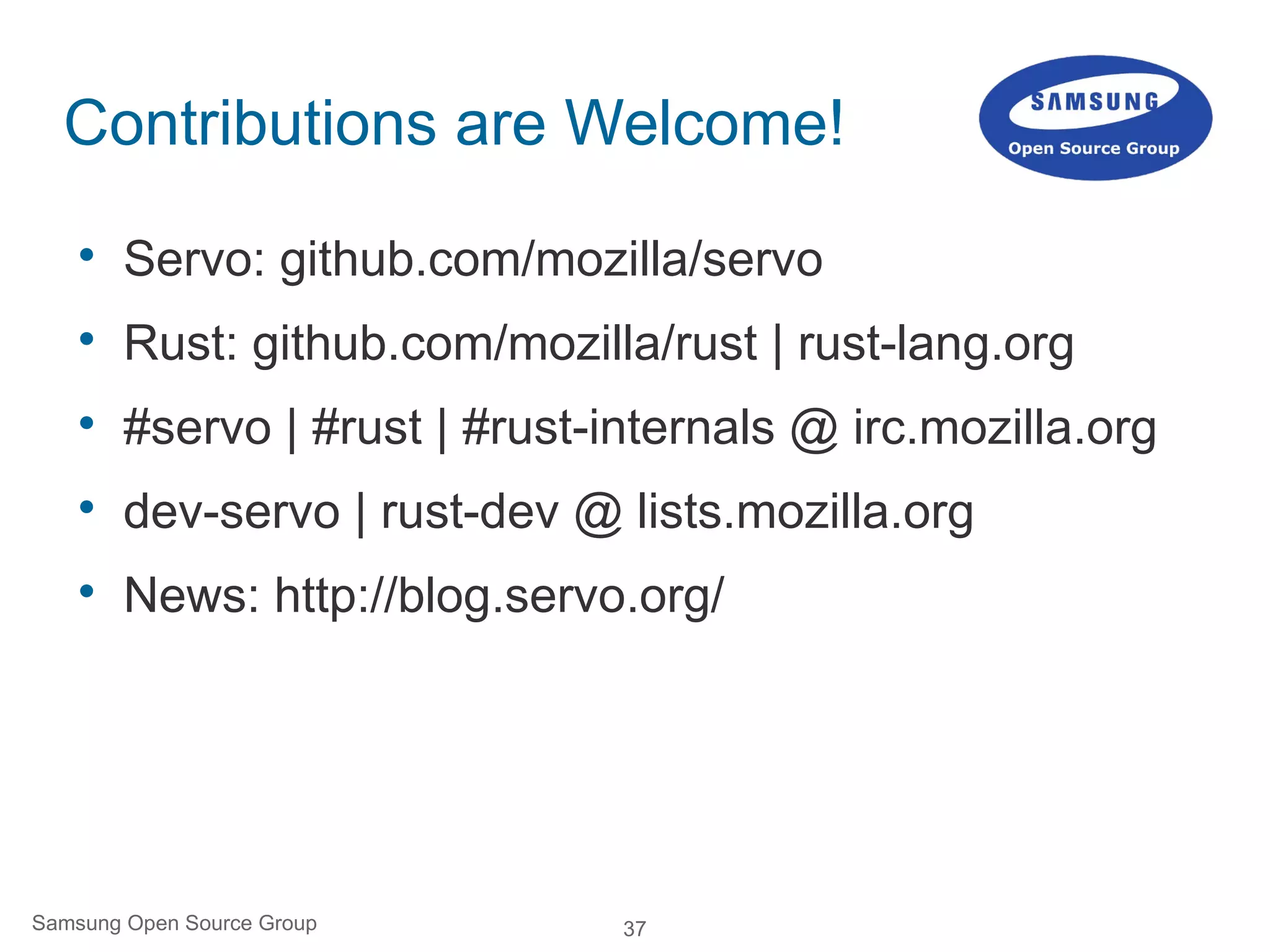 37Samsung Open Source Group
Contributions are Welcome!

Servo: github.com/mozilla/servo

Rust: github.com/mozilla/rust | rust-lang.org

#servo | #rust | #rust-internals @ irc.mozilla.org

dev-servo | rust-dev @ lists.mozilla.org

News: http://blog.servo.org/
 