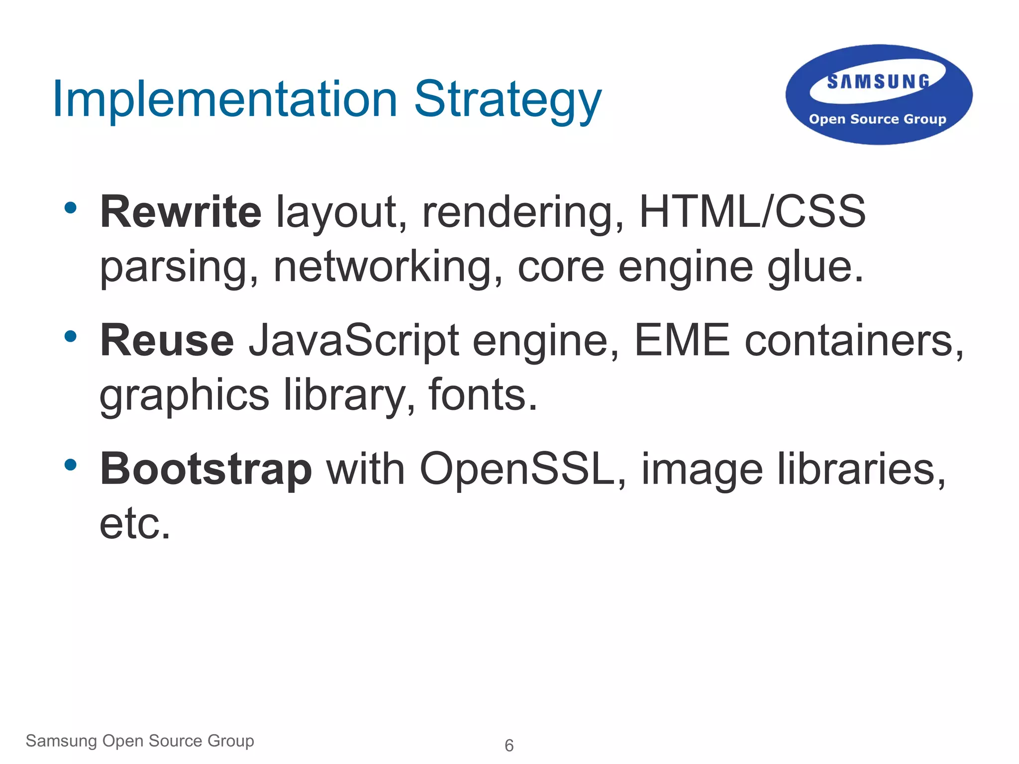6Samsung Open Source Group
Implementation Strategy

Rewrite layout, rendering, HTML/CSS
parsing, networking, core engine glue.

Reuse JavaScript engine, EME containers,
graphics library, fonts.

Bootstrap with OpenSSL, image libraries,
etc.
 