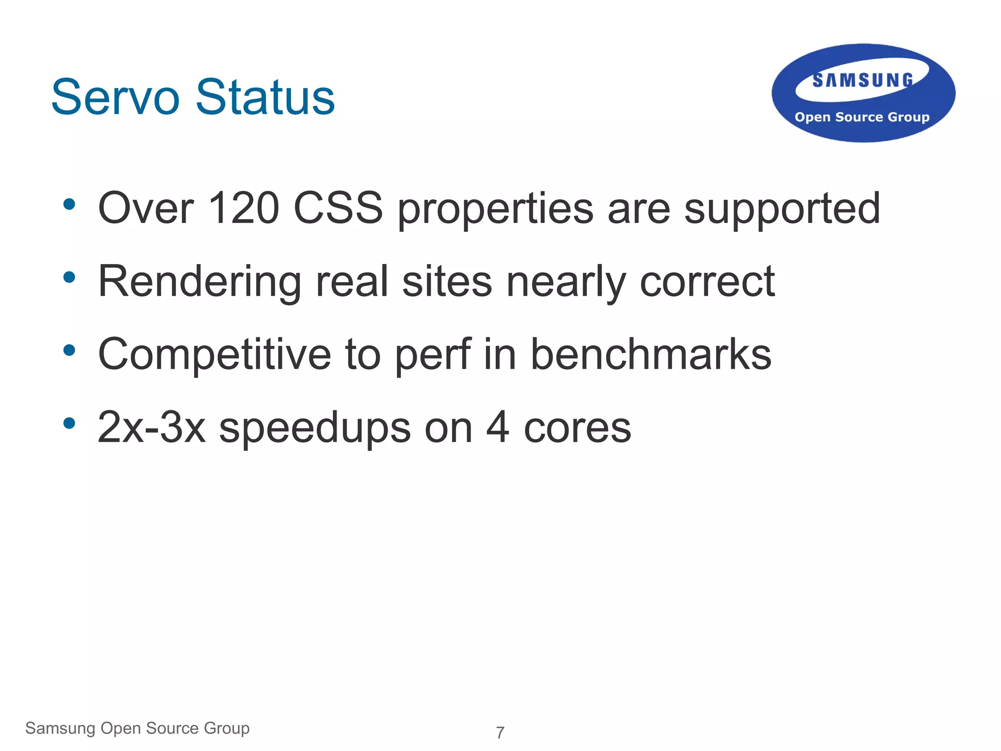 7Samsung Open Source Group
Servo Status

Over 120 CSS properties are supported

Rendering real sites nearly correct

Competitive to perf in benchmarks

2x-3x speedups on 4 cores
 