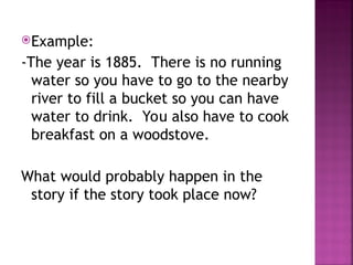 Example:
-The year is 1885. There is no running
water so you have to go to the nearby
river to fill a bucket so you can have
water to drink. You also have to cook
breakfast on a woodstove.
What would probably happen in the
story if the story took place now?
 