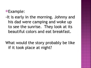 Example:
-It is early in the morning. Johnny and
his dad were camping and woke up
to see the sunrise. They look at its
beautiful colors and eat breakfast.
What would the story probably be like
if it took place at night?
 