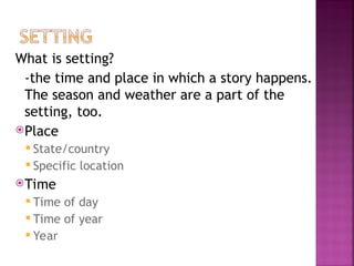 What is setting?
-the time and place in which a story happens.
The season and weather are a part of the
setting, too.
Place
 State/country
 Specific location
Time
 Time of day
 Time of year
 Year
 