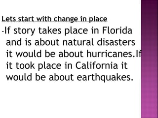 Lets start with change in place
-If story takes place in Florida
and is about natural disasters
it would be about hurricanes.If
it took place in California it
would be about earthquakes.
 