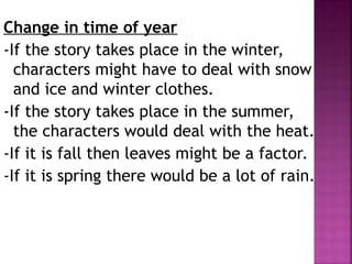 Change in time of year
-If the story takes place in the winter,
characters might have to deal with snow
and ice and winter clothes.
-If the story takes place in the summer,
the characters would deal with the heat.
-If it is fall then leaves might be a factor.
-If it is spring there would be a lot of rain.
 