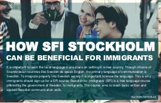 CAN BE BENEFICIAL FOR IMMIGRANTS
HOW SFI STOCKHOLM
It is important to learn the local language if one plans on settling in a new country. Though citizens of
Scandinavian countries like Sweden do speak English, the primary language of communication is
Swedish. To integrate properly into Swedish society it is important to know the language. This is why
immigrants should sign up for a SFI course. Swedish for Immigrants (SFI) is a free language course
offered by the government of Sweden, to immigrants. The course aims to teach basic written and
spoken Swedish communication skills.
http://www.hermods.se/
 