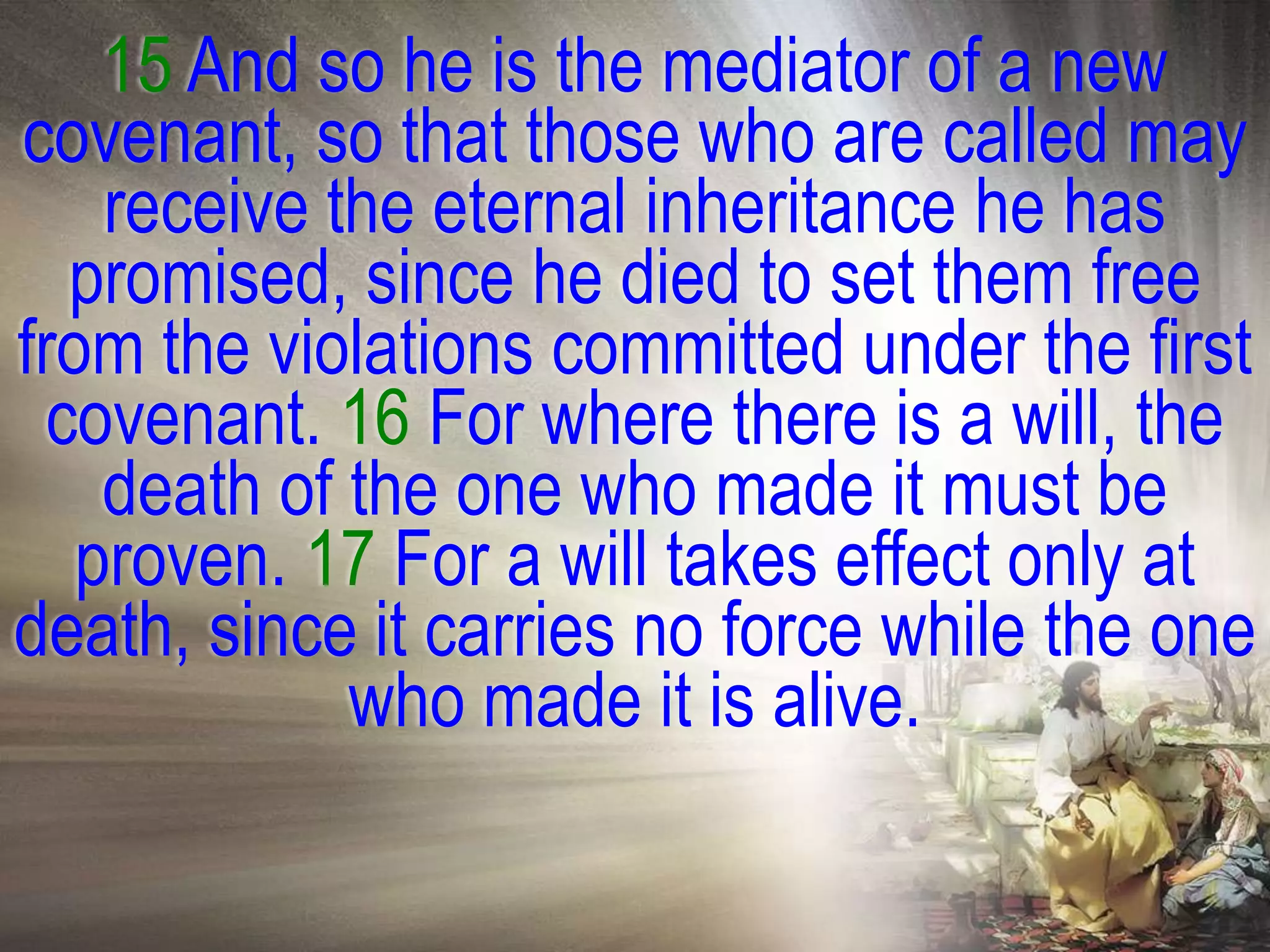 15 And so he is the mediator of a new
covenant, so that those who are called may
    receive the eternal inheritance he has
   promised, since he died to set them free
from the violations committed under the first
  covenant. 16 For where there is a will, the
    death of the one who made it must be
   proven. 17 For a will takes effect only at
death, since it carries no force while the one
             who made it is alive.
 