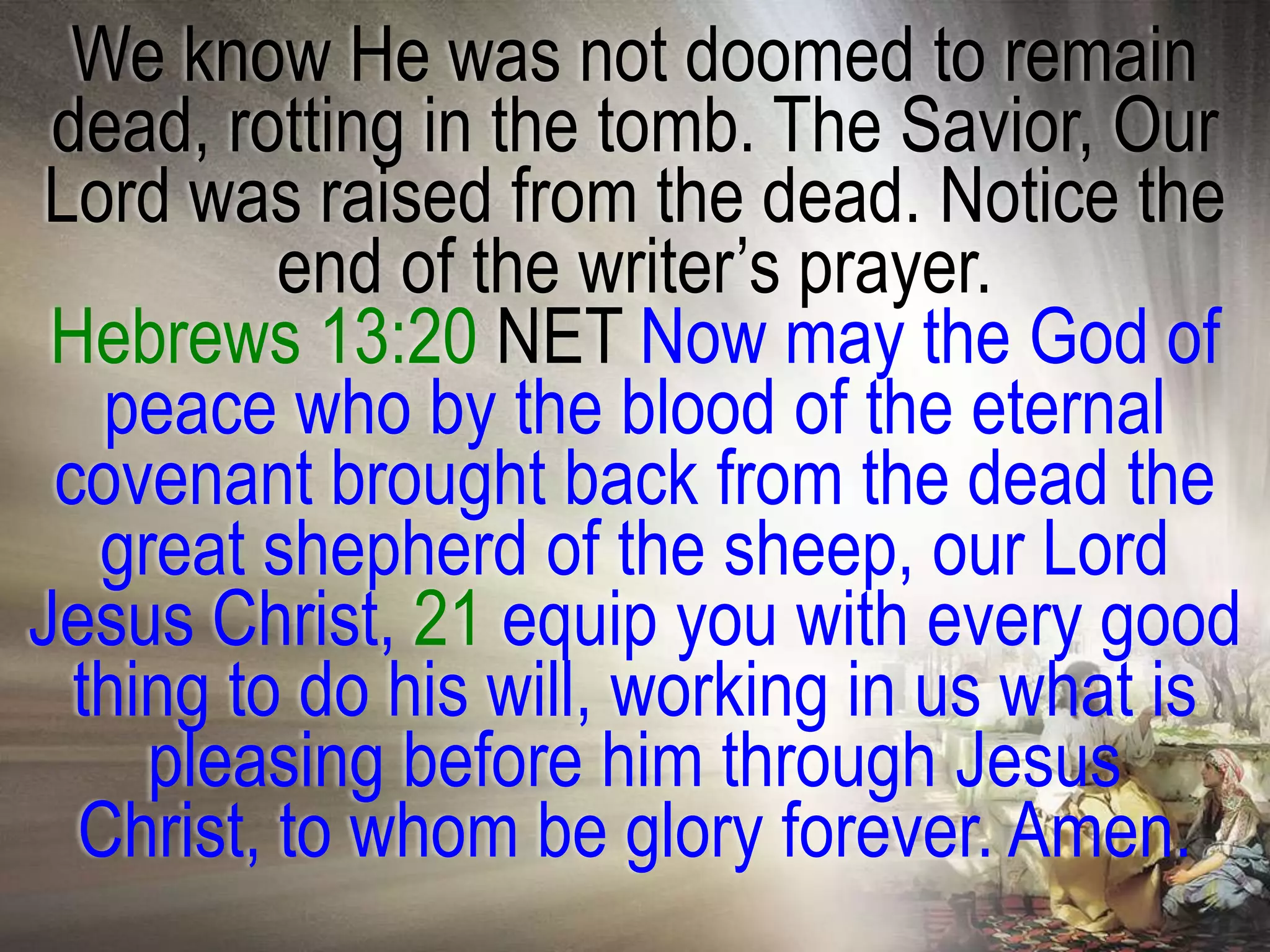 We know He was not doomed to remain
 dead, rotting in the tomb. The Savior, Our
Lord was raised from the dead. Notice the
          end of the writer‘s prayer.
 Hebrews 13:20 NET Now may the God of
   peace who by the blood of the eternal
 covenant brought back from the dead the
   great shepherd of the sheep, our Lord
Jesus Christ, 21 equip you with every good
  thing to do his will, working in us what is
     pleasing before him through Jesus
  Christ, to whom be glory forever. Amen.
 