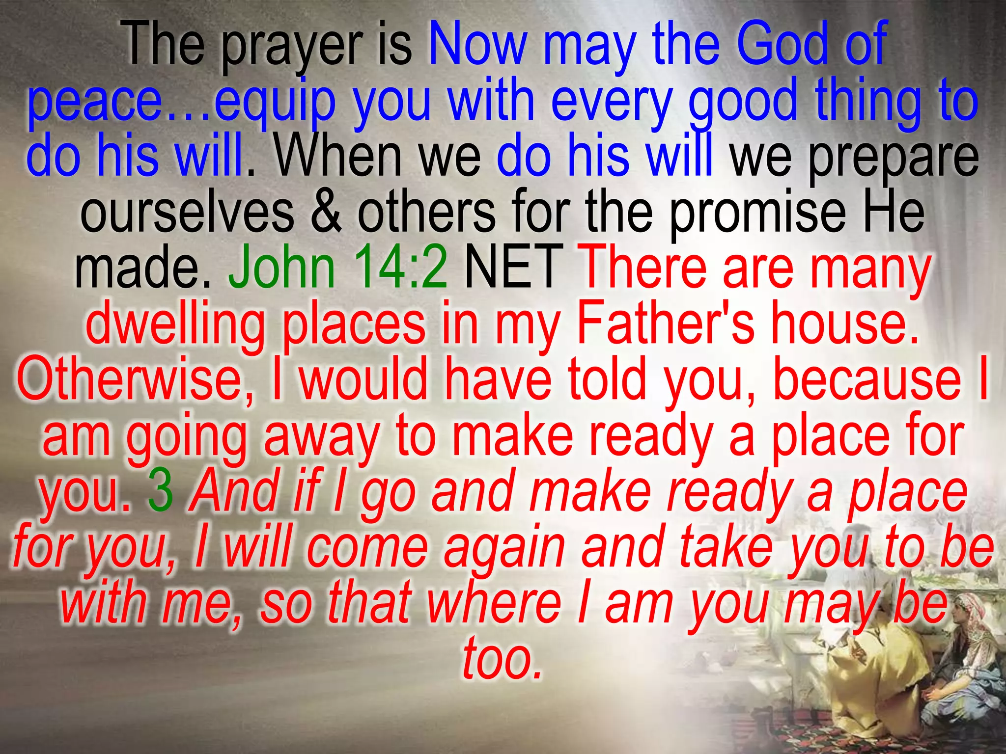The prayer is Now may the God of
 peace…equip you with every good thing to
 do his will. When we do his will we prepare
    ourselves & others for the promise He
   made. John 14:2 NET There are many
    dwelling places in my Father's house.
Otherwise, I would have told you, because I
  am going away to make ready a place for
 you. 3 And if I go and make ready a place
for you, I will come again and take you to be
   with me, so that where I am you may be
                      too.
 