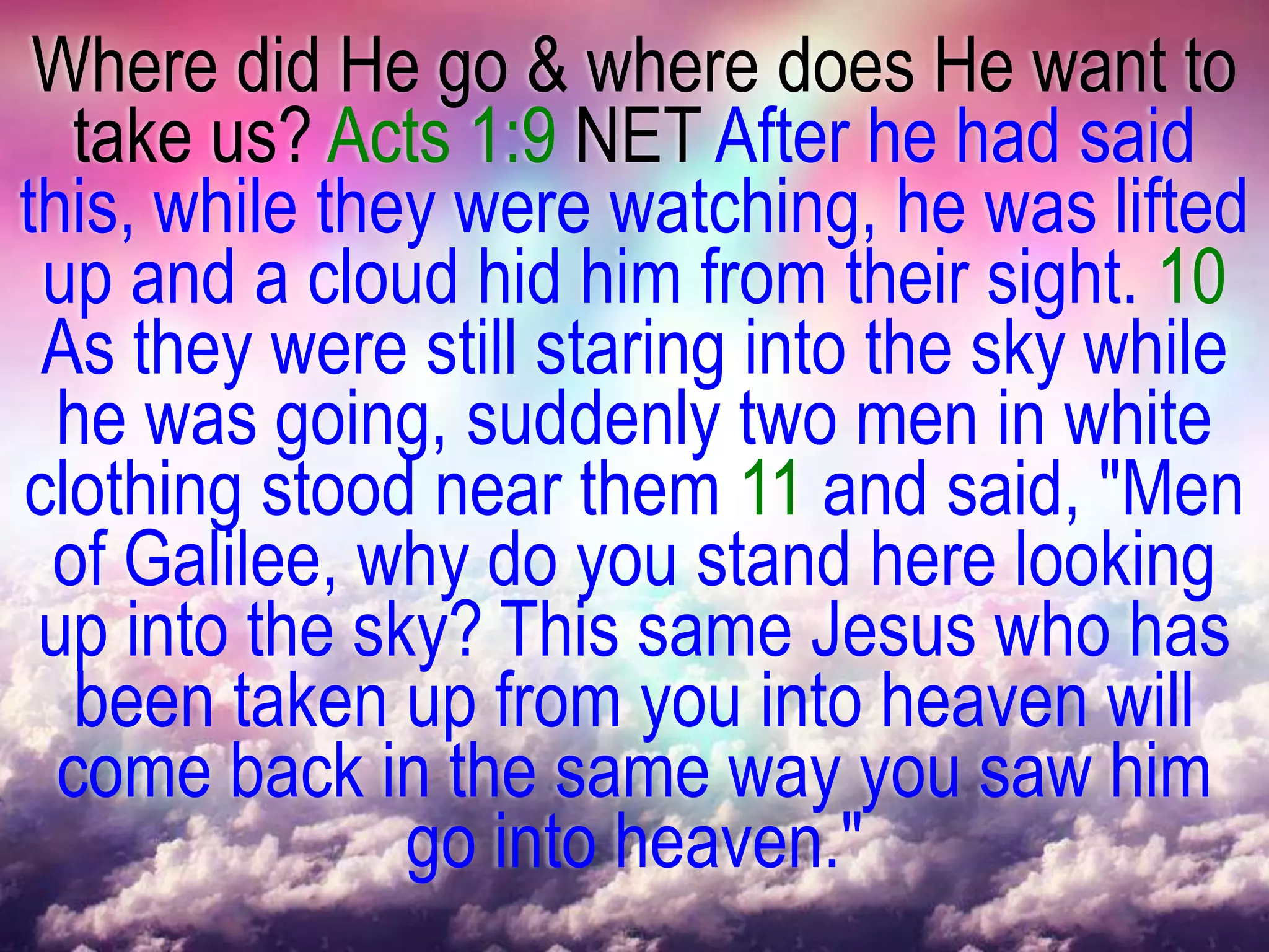 Where did He go & where does He want to
   take us? Acts 1:9 NET After he had said
this, while they were watching, he was lifted
 up and a cloud hid him from their sight. 10
 As they were still staring into the sky while
  he was going, suddenly two men in white
clothing stood near them 11 and said, "Men
 of Galilee, why do you stand here looking
 up into the sky? This same Jesus who has
   been taken up from you into heaven will
  come back in the same way you saw him
               go into heaven."
 