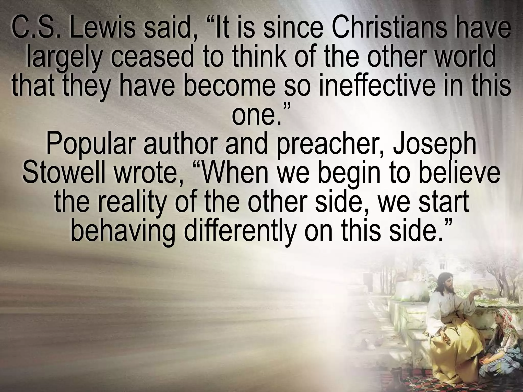 C.S. Lewis said, ―It is since Christians have
  largely ceased to think of the other world
that they have become so ineffective in this
                      one.‖
    Popular author and preacher, Joseph
 Stowell wrote, ―When we begin to believe
     the reality of the other side, we start
       behaving differently on this side.‖
 