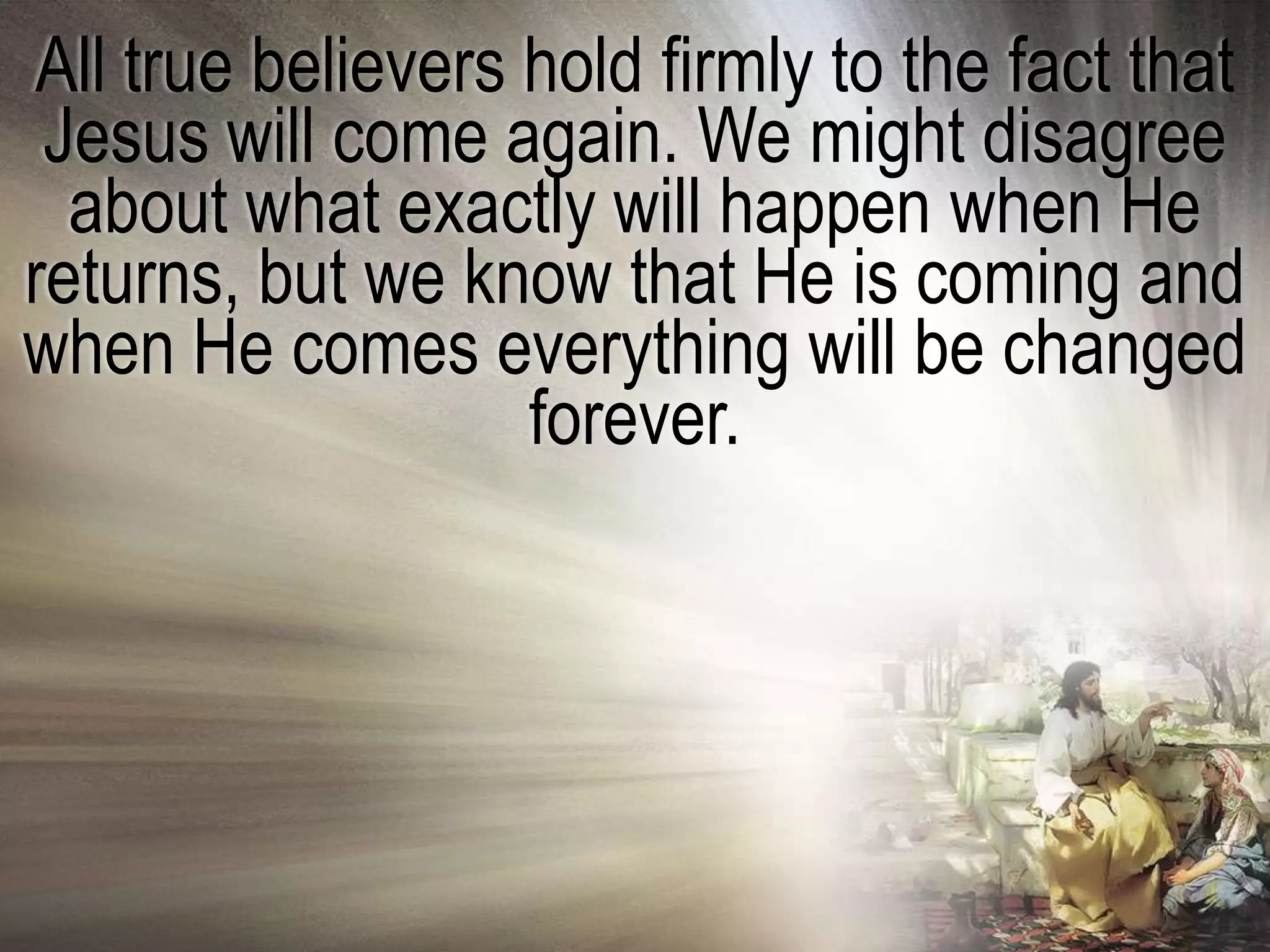 All true believers hold firmly to the fact that
 Jesus will come again. We might disagree
  about what exactly will happen when He
returns, but we know that He is coming and
when He comes everything will be changed
                   forever.
 