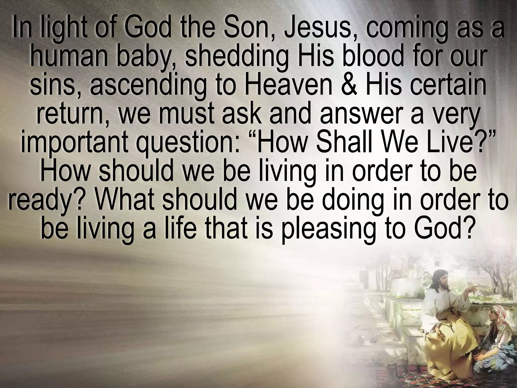 In light of God the Son, Jesus, coming as a
  human baby, shedding His blood for our
  sins, ascending to Heaven & His certain
   return, we must ask and answer a very
 important question: ―How Shall We Live?‖
   How should we be living in order to be
ready? What should we be doing in order to
   be living a life that is pleasing to God?
 