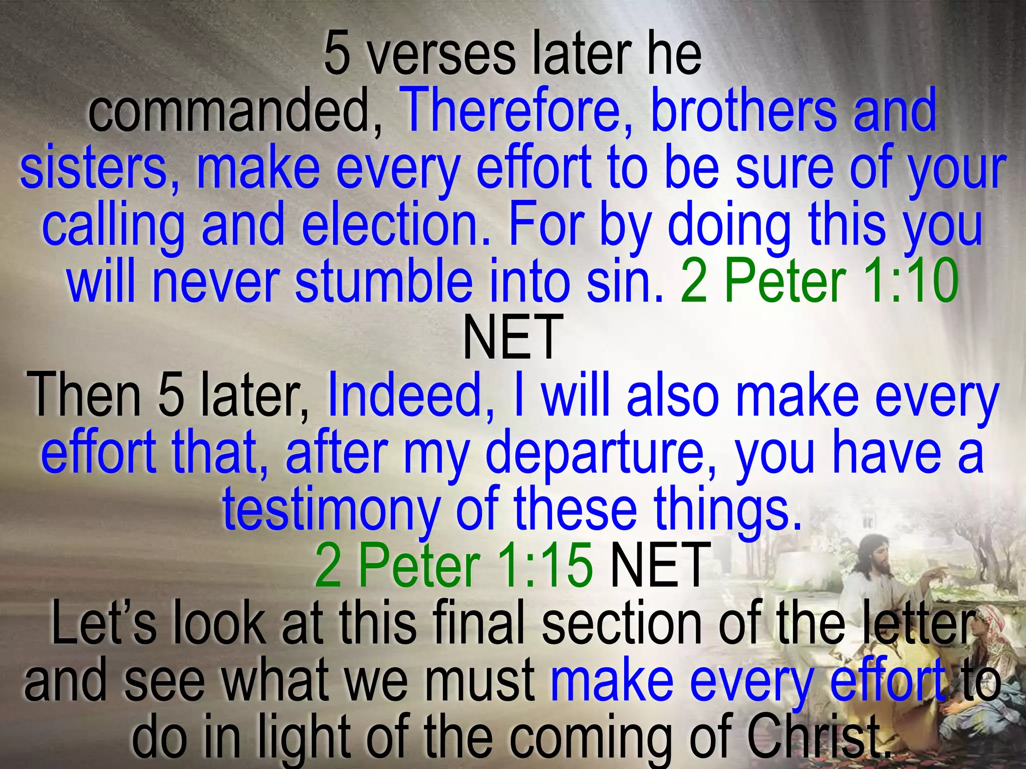 5 verses later he
   commanded, Therefore, brothers and
sisters, make every effort to be sure of your
 calling and election. For by doing this you
  will never stumble into sin. 2 Peter 1:10
                       NET
Then 5 later, Indeed, I will also make every
 effort that, after my departure, you have a
          testimony of these things.
               2 Peter 1:15 NET
 Let‘s look at this final section of the letter
and see what we must make every effort to
      do in light of the coming of Christ.
 