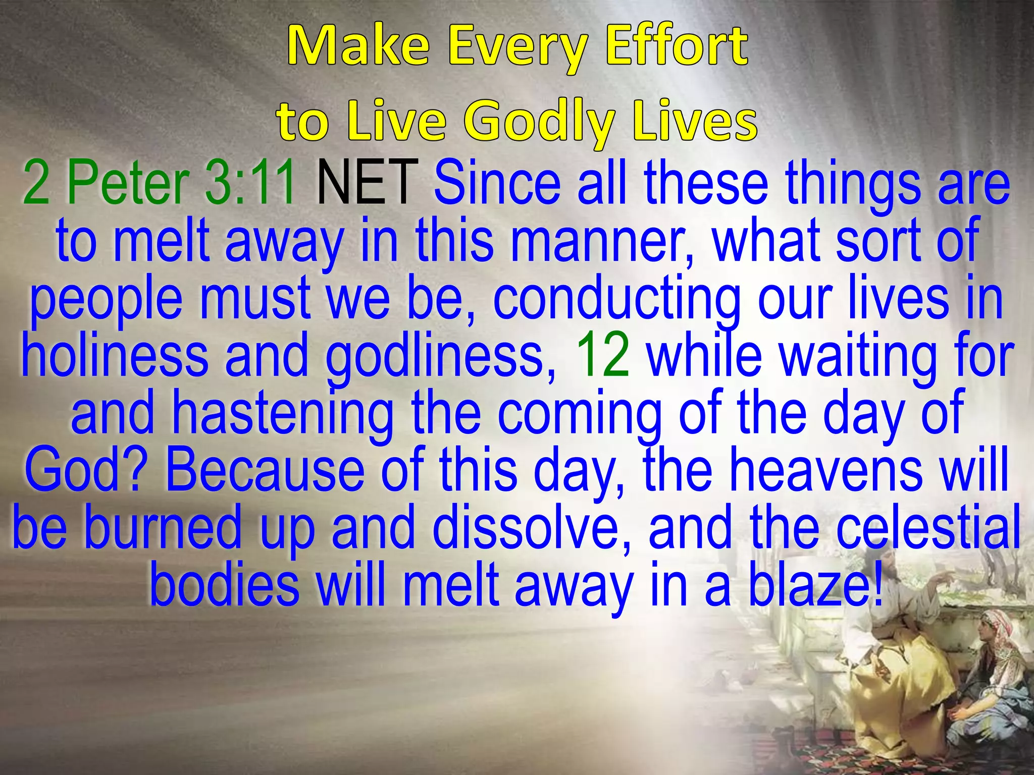 2 Peter 3:11 NET Since all these things are
  to melt away in this manner, what sort of
 people must we be, conducting our lives in
holiness and godliness, 12 while waiting for
   and hastening the coming of the day of
God? Because of this day, the heavens will
be burned up and dissolve, and the celestial
      bodies will melt away in a blaze!
 