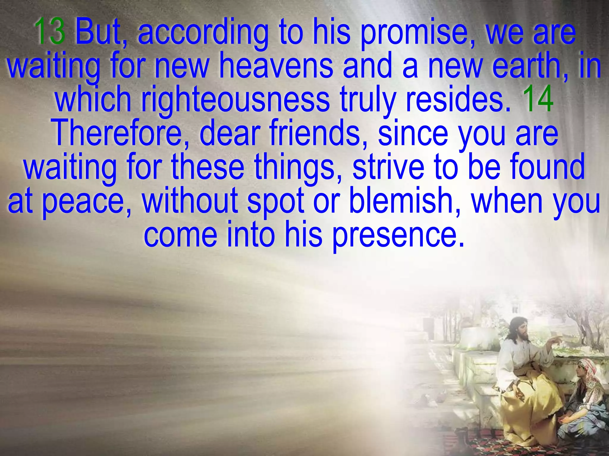 13 But, according to his promise, we are
waiting for new heavens and a new earth, in
    which righteousness truly resides. 14
    Therefore, dear friends, since you are
 waiting for these things, strive to be found
at peace, without spot or blemish, when you
           come into his presence.
 