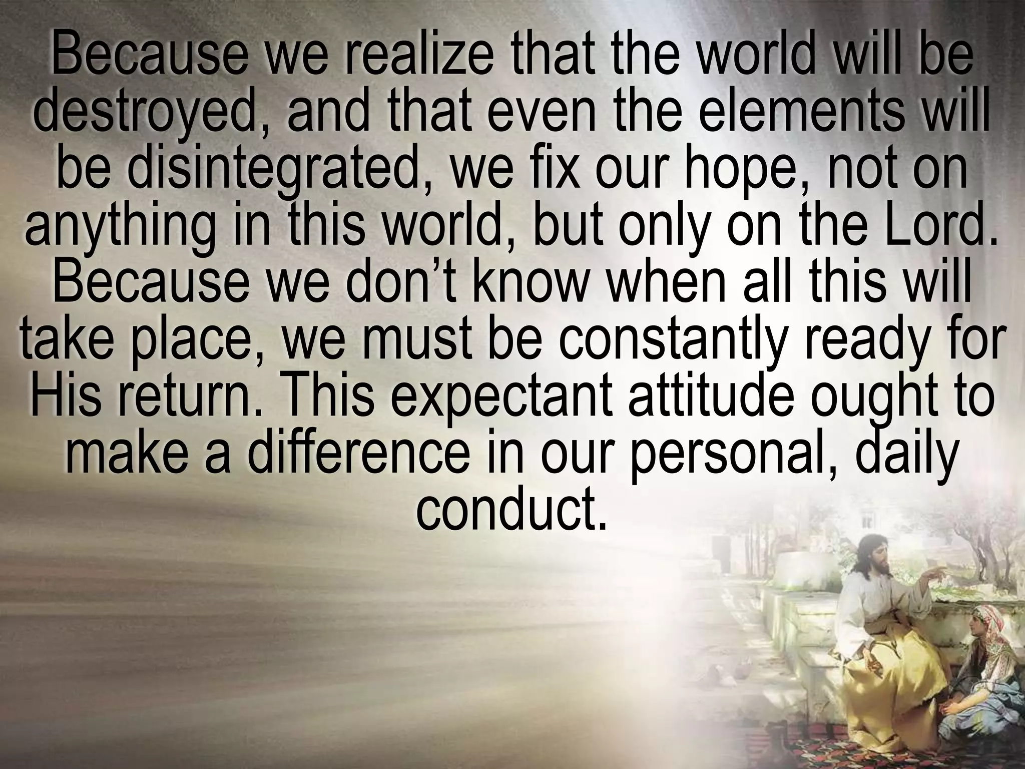 Because we realize that the world will be
 destroyed, and that even the elements will
  be disintegrated, we fix our hope, not on
anything in this world, but only on the Lord.
  Because we don‘t know when all this will
take place, we must be constantly ready for
 His return. This expectant attitude ought to
  make a difference in our personal, daily
                   conduct.
 