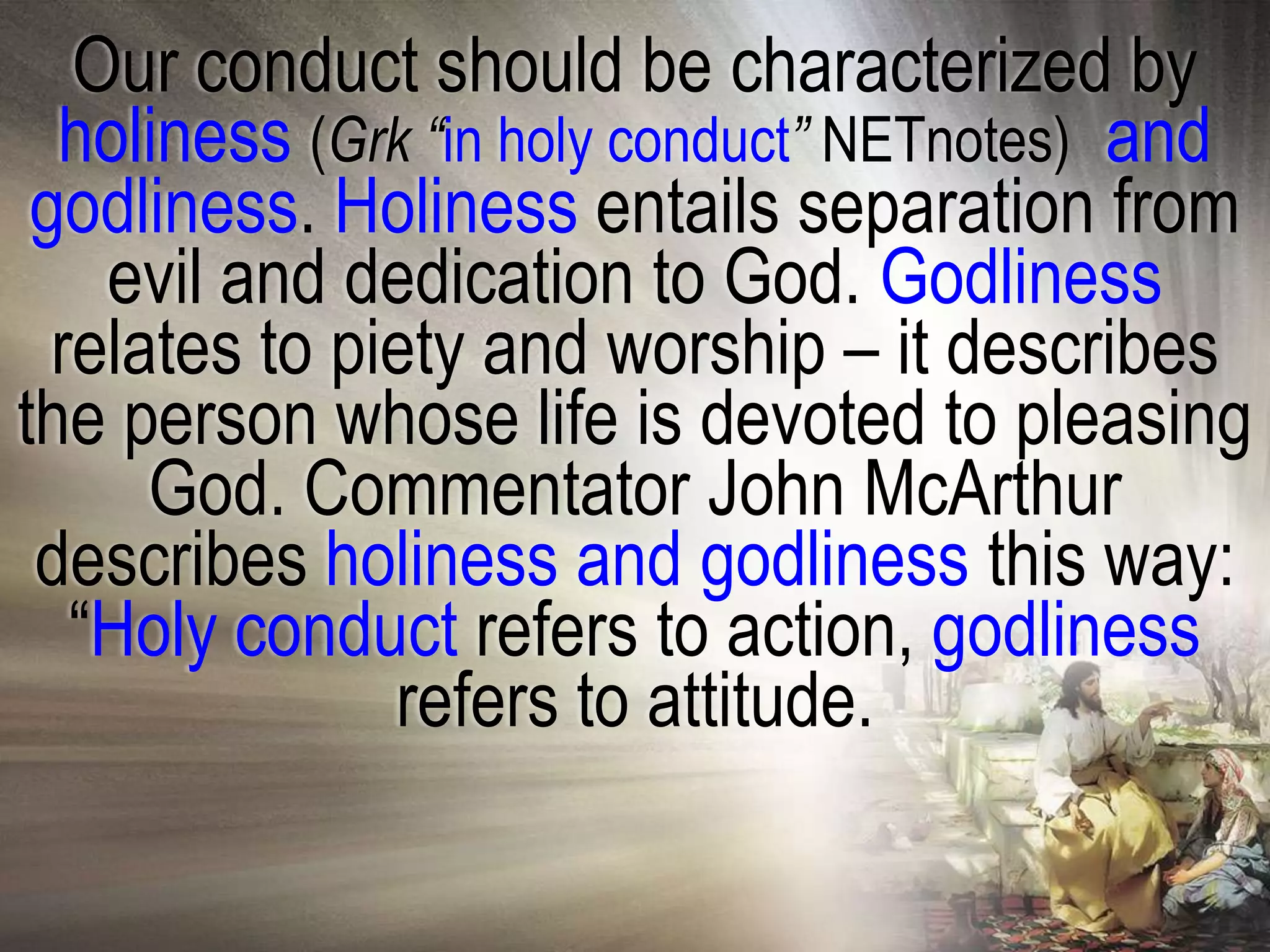 Our conduct should be characterized by
  holiness (Grk “in holy conduct” NETnotes) and
 godliness. Holiness entails separation from
    evil and dedication to God. Godliness
  relates to piety and worship – it describes
the person whose life is devoted to pleasing
      God. Commentator John McArthur
 describes holiness and godliness this way:
   ―Holy conduct refers to action, godliness
               refers to attitude.
 