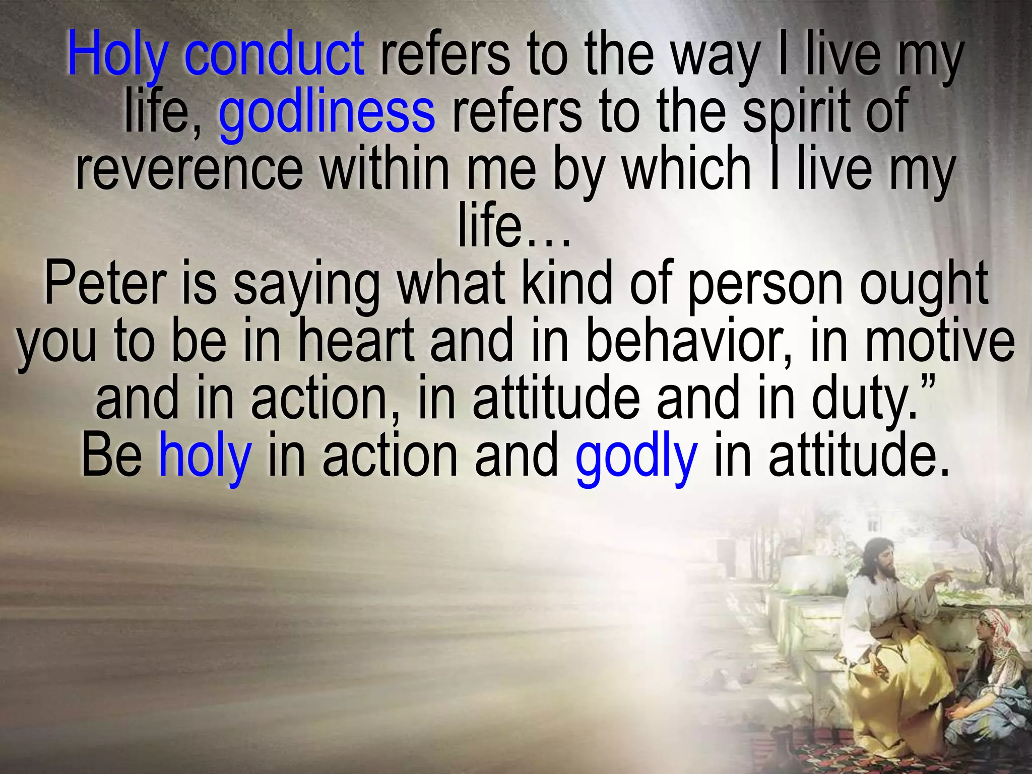 Holy conduct refers to the way I live my
     life, godliness refers to the spirit of
  reverence within me by which I live my
                     life…
 Peter is saying what kind of person ought
you to be in heart and in behavior, in motive
   and in action, in attitude and in duty.‖
  Be holy in action and godly in attitude.
 