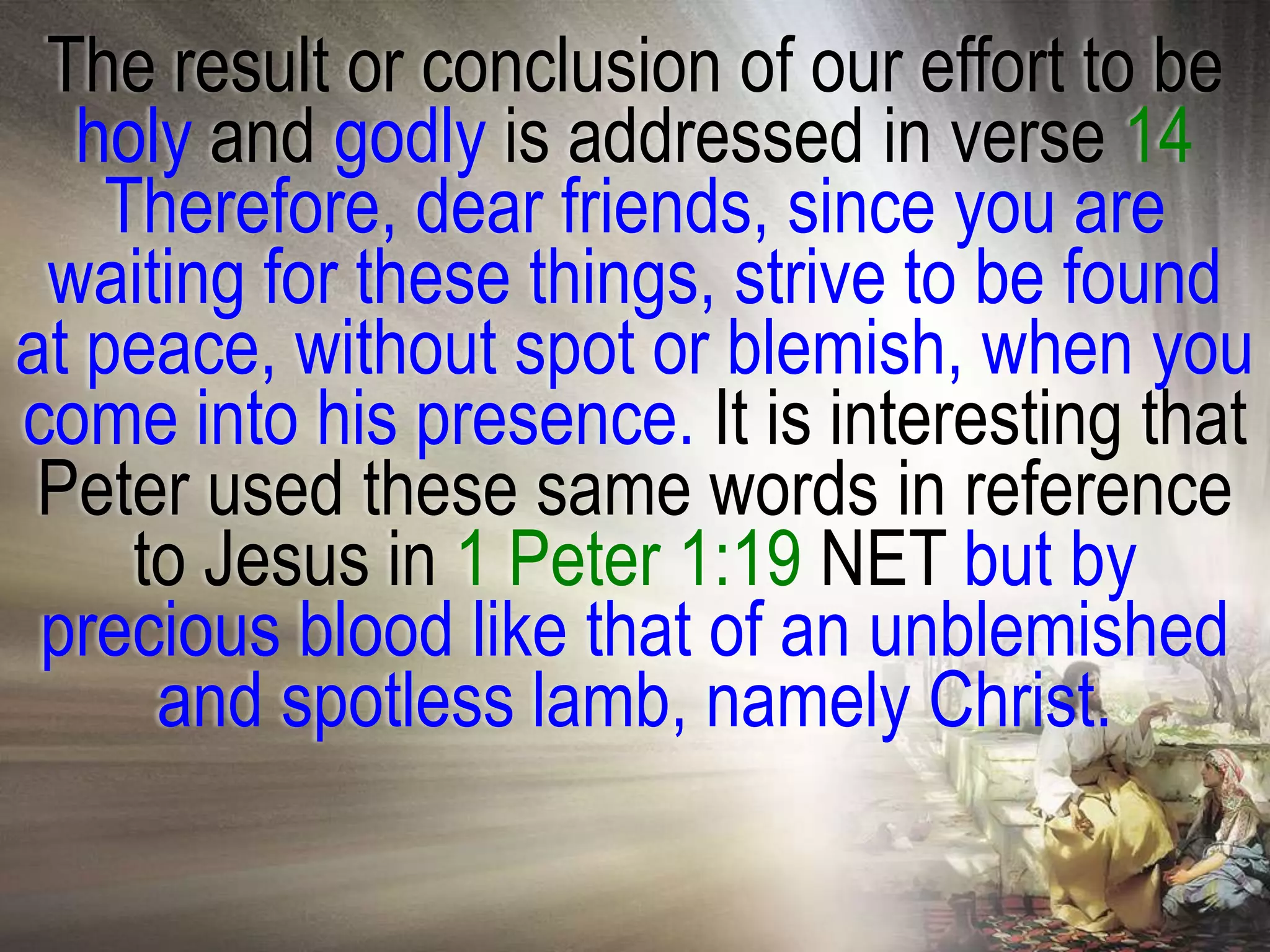 The result or conclusion of our effort to be
  holy and godly is addressed in verse 14
    Therefore, dear friends, since you are
 waiting for these things, strive to be found
at peace, without spot or blemish, when you
come into his presence. It is interesting that
 Peter used these same words in reference
     to Jesus in 1 Peter 1:19 NET but by
 precious blood like that of an unblemished
      and spotless lamb, namely Christ.
 