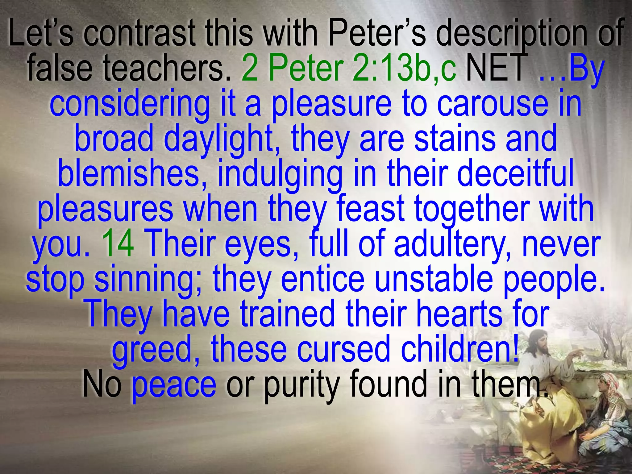 Let‘s contrast this with Peter‘s description of
 false teachers. 2 Peter 2:13b,c NET …By
   considering it a pleasure to carouse in
     broad daylight, they are stains and
    blemishes, indulging in their deceitful
  pleasures when they feast together with
  you. 14 Their eyes, full of adultery, never
 stop sinning; they entice unstable people.
      They have trained their hearts for
        greed, these cursed children!
      No peace or purity found in them.
 