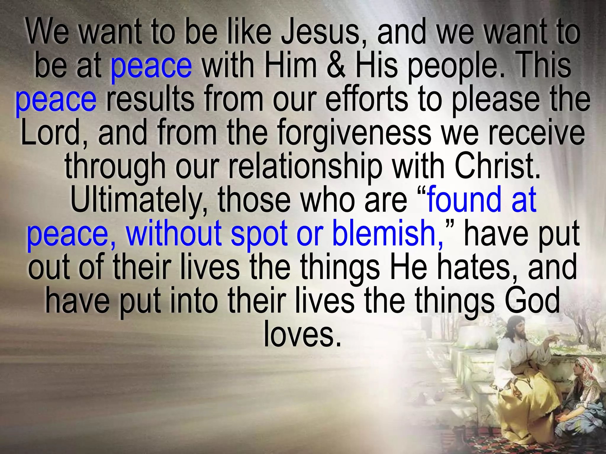 We want to be like Jesus, and we want to
 be at peace with Him & His people. This
peace results from our efforts to please the
Lord, and from the forgiveness we receive
   through our relationship with Christ.
    Ultimately, those who are ―found at
 peace, without spot or blemish,‖ have put
 out of their lives the things He hates, and
  have put into their lives the things God
                     loves.
 