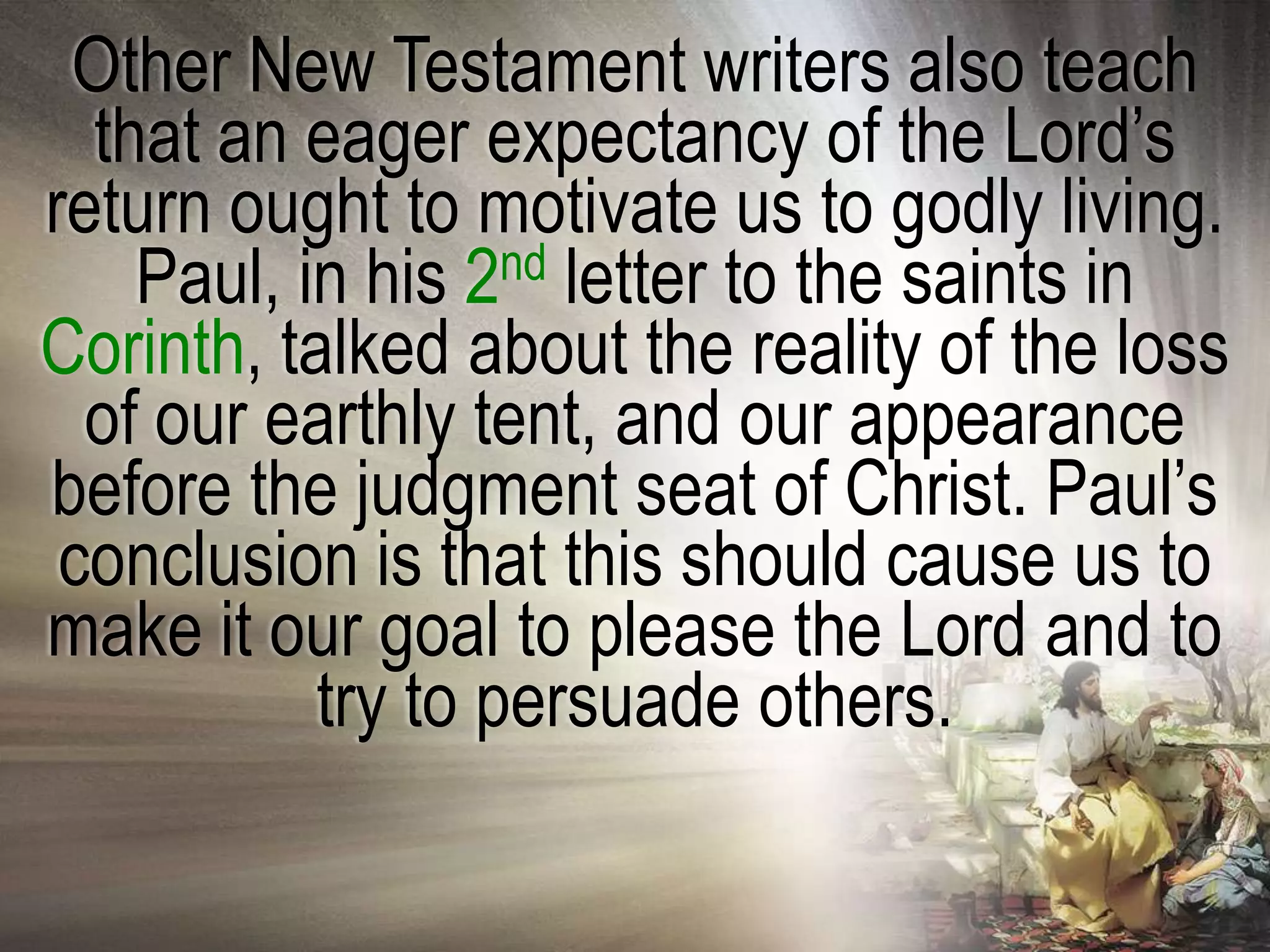 Other New Testament writers also teach
  that an eager expectancy of the Lord‘s
return ought to motivate us to godly living.
    Paul, in his 2nd letter to the saints in
Corinth, talked about the reality of the loss
  of our earthly tent, and our appearance
before the judgment seat of Christ. Paul‘s
 conclusion is that this should cause us to
make it our goal to please the Lord and to
           try to persuade others.
 