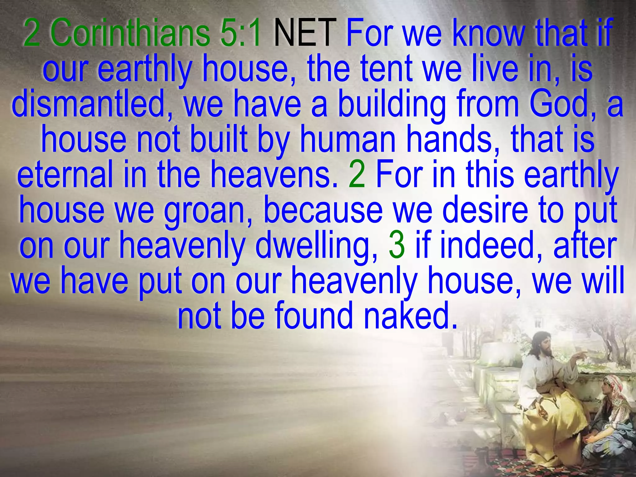 2 Corinthians 5:1 NET For we know that if
  our earthly house, the tent we live in, is
dismantled, we have a building from God, a
  house not built by human hands, that is
eternal in the heavens. 2 For in this earthly
house we groan, because we desire to put
on our heavenly dwelling, 3 if indeed, after
we have put on our heavenly house, we will
             not be found naked.
 