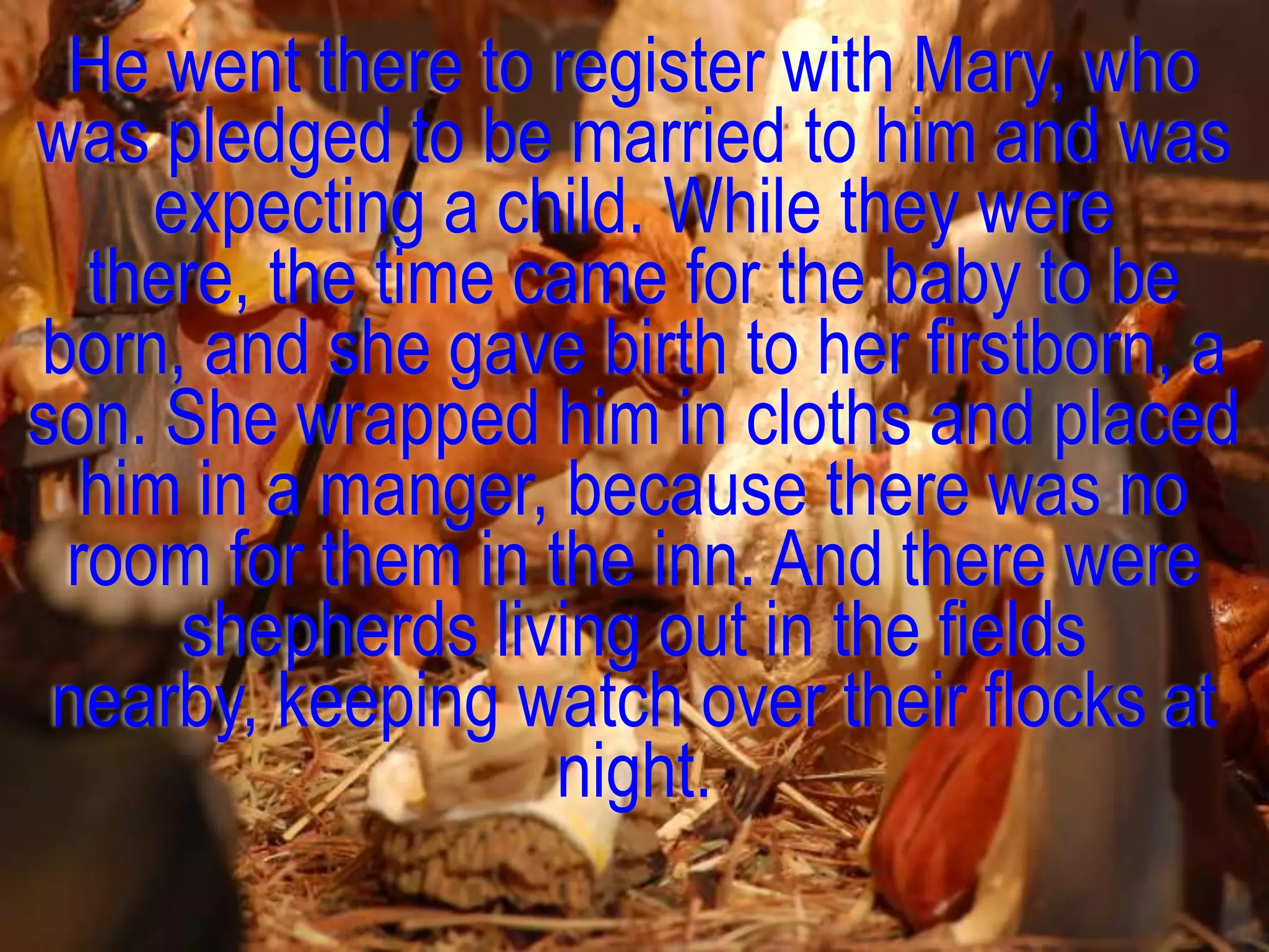 He went there to register with Mary, who
was pledged to be married to him and was
    expecting a child. While they were
  there, the time came for the baby to be
born, and she gave birth to her firstborn, a
son. She wrapped him in cloths and placed
  him in a manger, because there was no
 room for them in the inn. And there were
     shepherds living out in the fields
 nearby, keeping watch over their flocks at
                   night.
 
