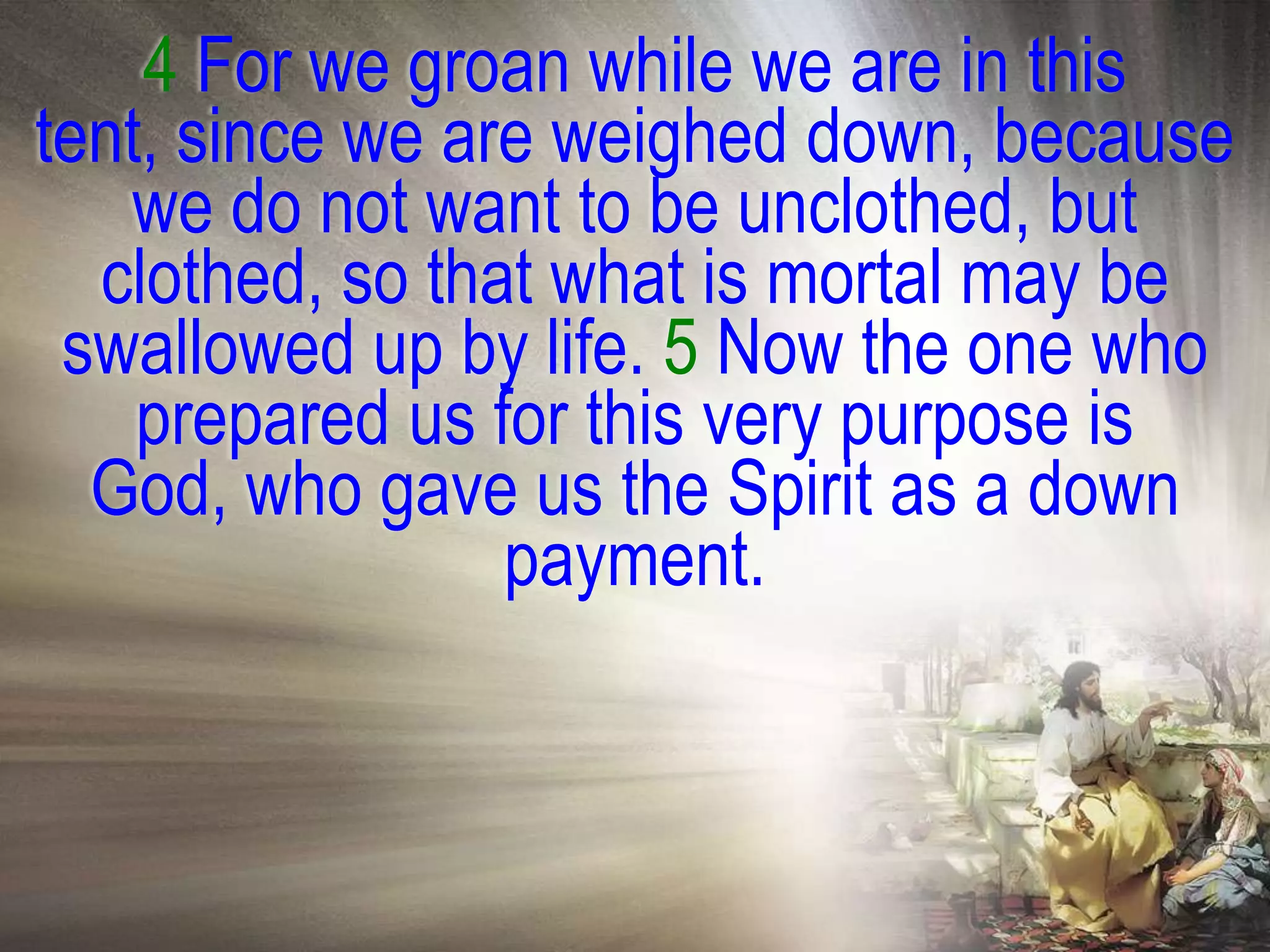4 For we groan while we are in this
tent, since we are weighed down, because
   we do not want to be unclothed, but
  clothed, so that what is mortal may be
 swallowed up by life. 5 Now the one who
    prepared us for this very purpose is
  God, who gave us the Spirit as a down
                 payment.
 