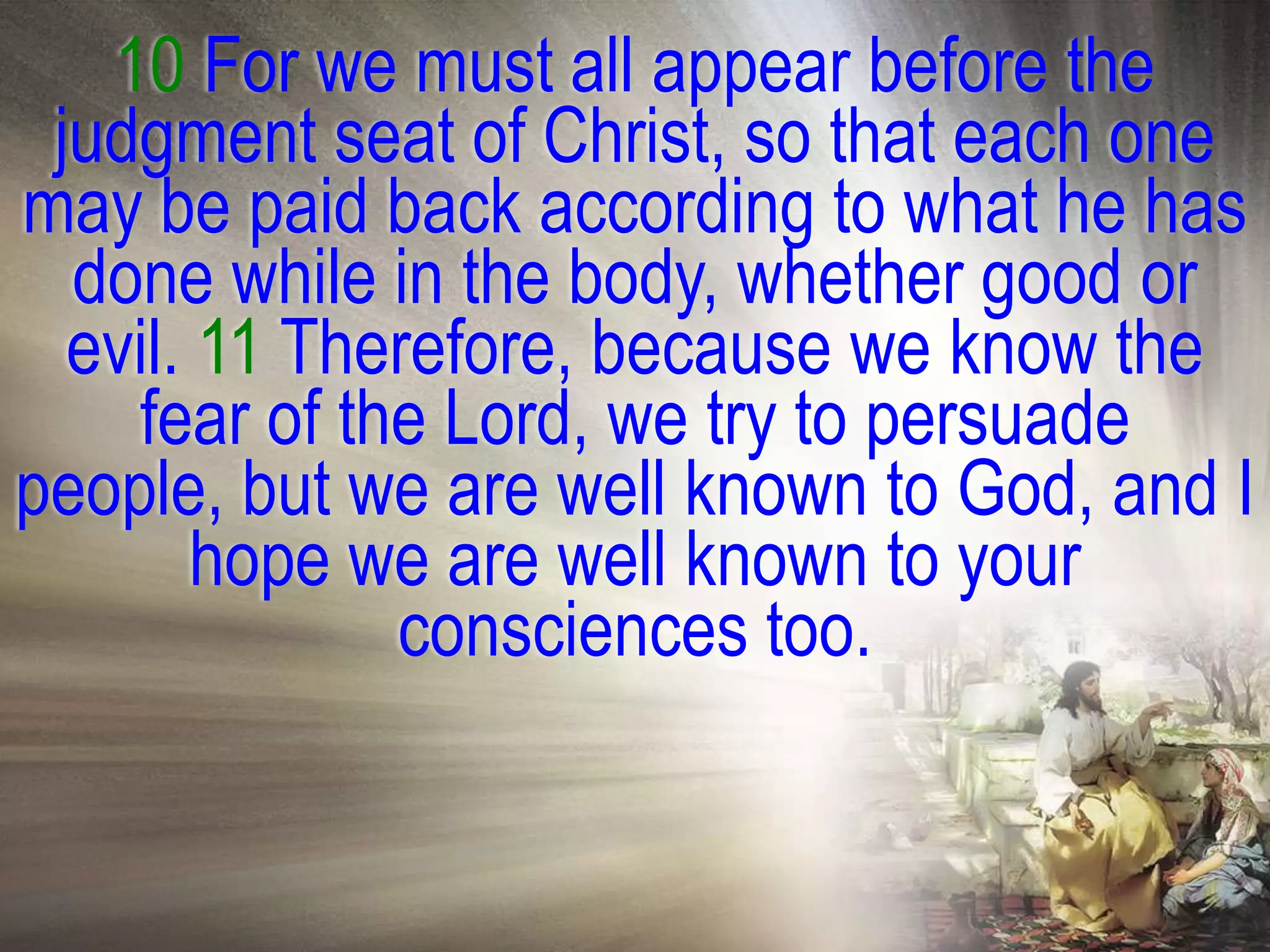 10 For we must all appear before the
 judgment seat of Christ, so that each one
may be paid back according to what he has
  done while in the body, whether good or
  evil. 11 Therefore, because we know the
    fear of the Lord, we try to persuade
people, but we are well known to God, and I
        hope we are well known to your
              consciences too.
 
