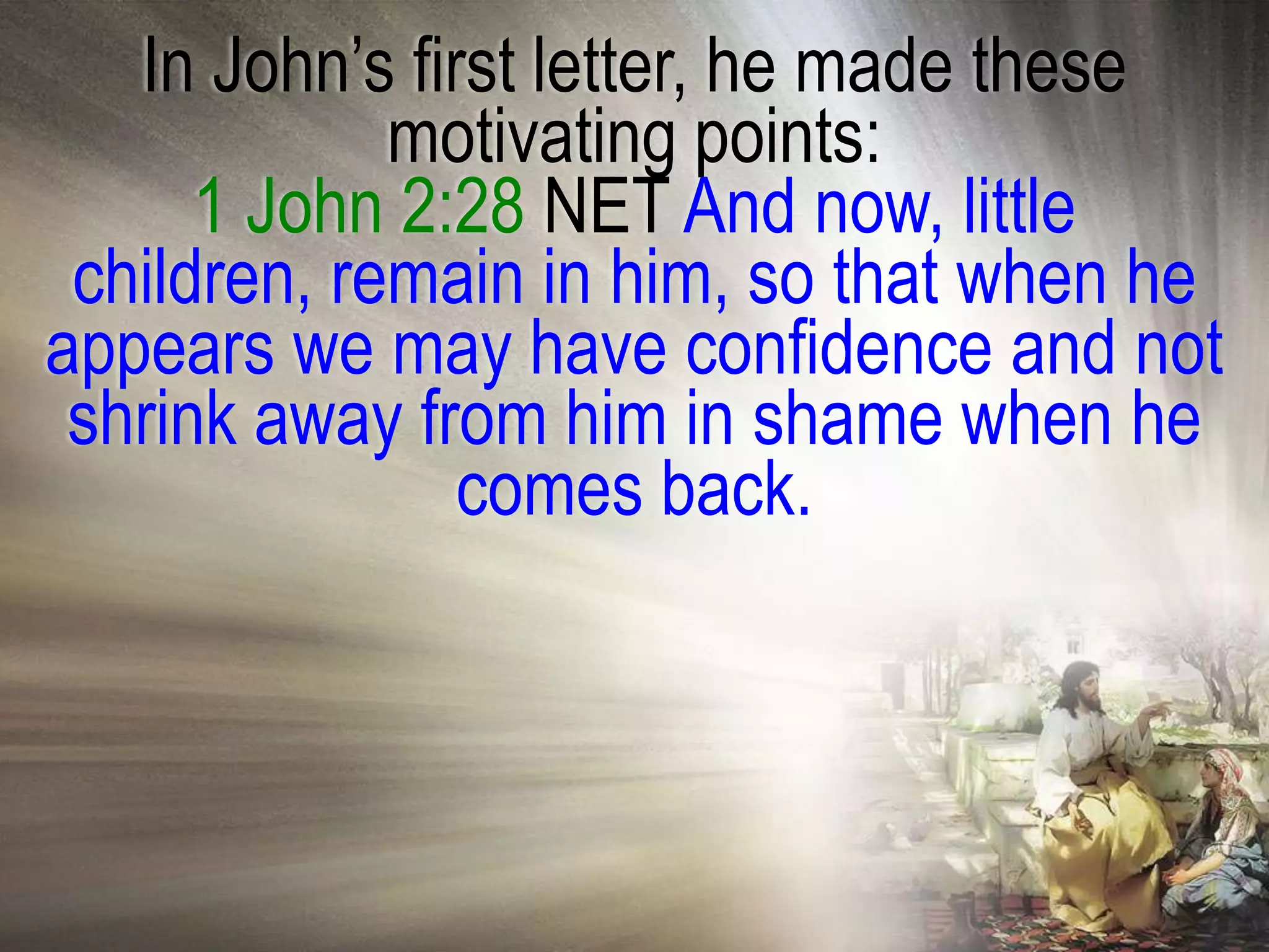 In John‘s first letter, he made these
             motivating points:
      1 John 2:28 NET And now, little
 children, remain in him, so that when he
appears we may have confidence and not
 shrink away from him in shame when he
                comes back.
 