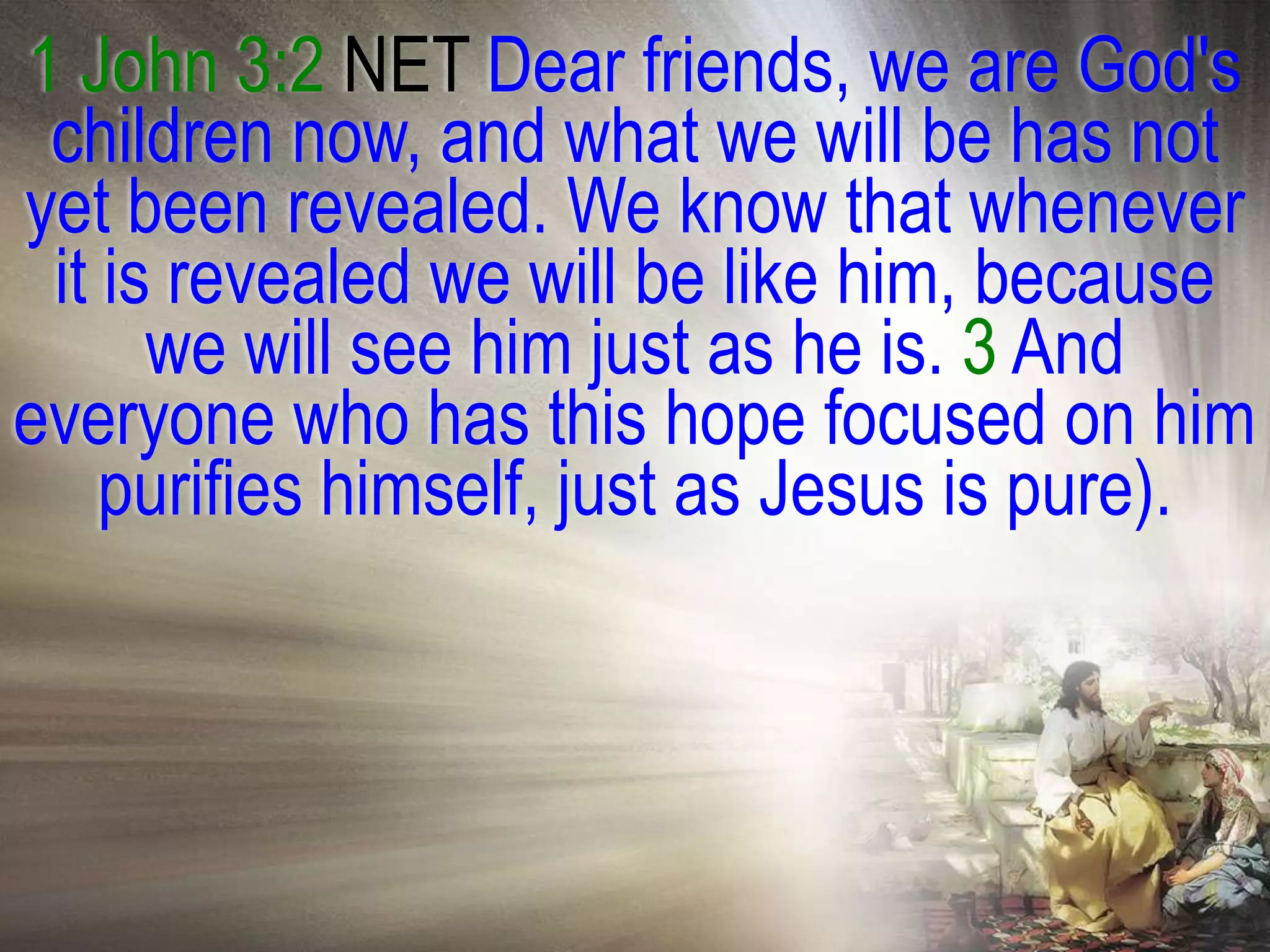 1 John 3:2 NET Dear friends, we are God's
 children now, and what we will be has not
yet been revealed. We know that whenever
 it is revealed we will be like him, because
      we will see him just as he is. 3 And
everyone who has this hope focused on him
    purifies himself, just as Jesus is pure).
 