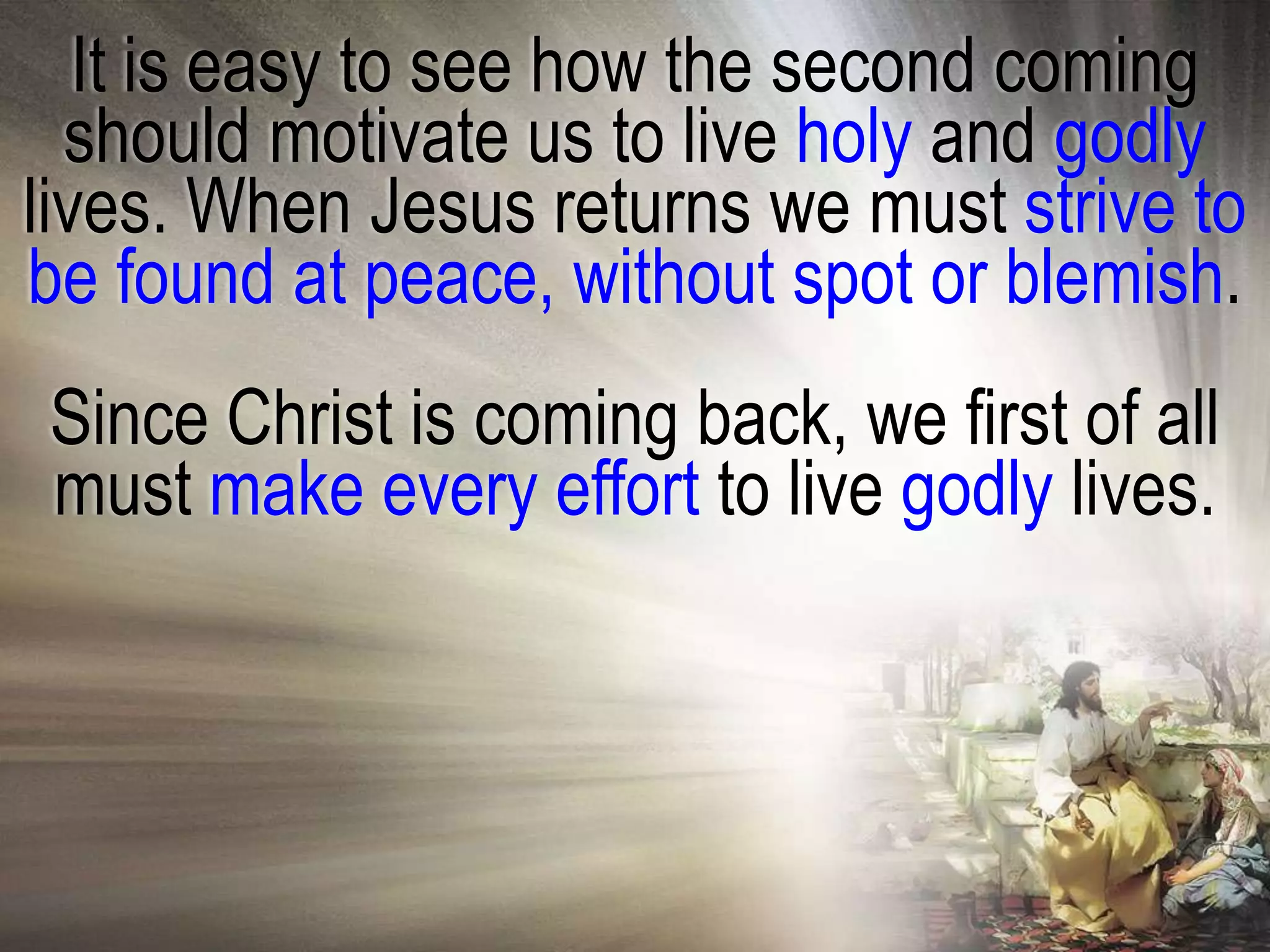 It is easy to see how the second coming
  should motivate us to live holy and godly
lives. When Jesus returns we must strive to
be found at peace, without spot or blemish.
Since Christ is coming back, we first of all
must make every effort to live godly lives.
 