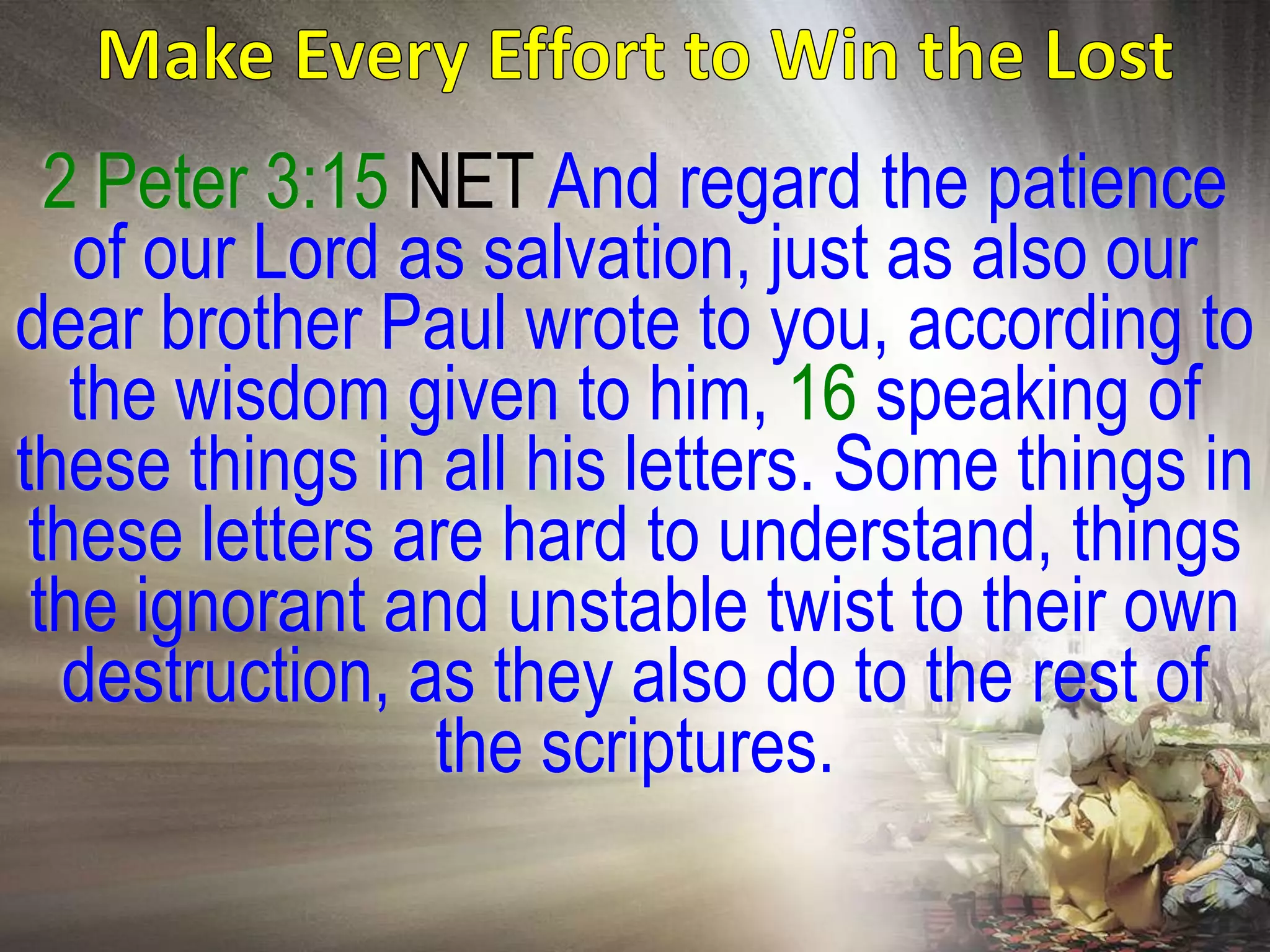 2 Peter 3:15 NET And regard the patience
   of our Lord as salvation, just as also our
dear brother Paul wrote to you, according to
   the wisdom given to him, 16 speaking of
these things in all his letters. Some things in
 these letters are hard to understand, things
 the ignorant and unstable twist to their own
   destruction, as they also do to the rest of
                 the scriptures.
 